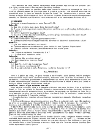 3-10: Pensando em Deus, ele fica desesperado. Será que Deus não ouve as suas orações? Será
que a graça divina acabou? Deus se preocupa com os homens?
11-20: Quando lembra do passado, Asafe acha conforto e motivos de confiança em Deus. As
obras do passado servem de prova que Deus é grande e poderoso. Este Salmista lembra-se das
maravilhas feitas por Deus na salvação do povo de Israel. Obs.: Devemos fazer a mesma coisa.
Quando achamos difícil enxergar as obras de Deus no presente, acharemos consolo olhando para o
passado, e a fidelidade que ele sempre mostrou em cumprir a sua palavra (veja Romanos 15:4)
PERGUNTAS
Responda as seguintes perguntas sobre Salmos 73-77.
Salmo 73
1. Qual foi o problema que o autor deste Salmo enfrentou?
2. A nossa própria experiência nesta vida sempre combina com as afirmações da Bíblia sobre a
justiça de Deus?
3. É errado questionar a justiça de Deus?
4. Usando o exemplo do autor deste Salmo, devemos pregar as nossas dúvidas sobre Deus?
Estudo do Livro de Salmos 37
5. Onde encontraremos respostas para nossas dúvidas?
6. Quando encontramos injustiças nesta vida, devemos nos desanimar e abandonar a Deus?
Salmo 74
7. Qual foi o motivo da tristeza do Salmista?
8. É possível expressar dúvidas sobre o que o Senhor faz sem rejeitar o próprio Deus?
9. Quando o povo de Deus sofre, pessoas tendem a falar mal de quem?
Salmo 75
10. Explique a mensagem dos versículos 6: e 7.
11. O cálice, aqui, representa o que?
Salmo 76
12. Salém e Sião se referem ao que?
13. Quem deve temer e servir a Deus?
Salmo 77
14. Qual foi o motivo do desespero de Asafe?
15. O que trouxe consolo para ele?
16. O que aprendemos do Velho Testamento (conforme Romanos 15:4)?
SALMOS 78-82
Deus é o pastor de Israel, um povo rebelde e desobediente. Estes Salmos relatam exemplos
históricos desde o Egito até o cativeiro babilônico, mostrando como Deus fazia maravilhas e o povo
se rebelava. São Salmos que mostram o arrependimento do povo e a sua dependência de Deus. Os
autores perguntam sobre a vingança divina que caiu sobre Israel, e pedem a retribuição contra os
inimigos. Pedem proteção, misericórdia e salvação.
Salmo 78: Ensinar o Que Aprendeu dos Pais
Este Salmo é uma lição sobre a fé baseada na história das obras de Deus. Traça a história de
Israel, do Egito ao reinado de Salomão, frisando a importância de lembrar das coisas feitas no
passado para transmitir aos descendentes a mensagem da grandeza e da fidelidade de Deus. Serve
como exemplo instrutivo para os servos de Deus nos dias de hoje. Na sua leitura, preste atenção
aos temas de rebeldia, fé (crença) e confiança
1-4: Asafe chama os israelitas a transmitirem as mensagens do passado, falando das maravilhas
que Deus fez
5-8: Deus ordenou que os pais ensinassem os seus filhos e confiassem nele, para não repetirem
os erros do passado (veja Deuteronômio 6:5-9; Efésios 6:4). O contraste dos versículos 7:
(confiança e obediência) e 8: (rebeldia e infidelidade) bem representa o tema deste Salmo
9-11: Os filhos de Efraim são citados como exemplo de rebeldia e falta de fé. Não sabemos se ele
tinha em mente aqui uma ocasião específica de covardia e falta de confiança no Senhor, mas
sabemos que Efraim, uma das maiores tribos, freqüentemente se opunha aos servos de Deus nas
gerações anteriores. Bem antes da divisão do reino, que aconteceu logo após a morte de Salomão,
já houve uma certa dissensão em Israel
12-20: Apesar dos sinais que Deus realizou diante o povo de Israel, a nação se mostrou rebelde e
obstinada. Estes versículos traçam a história dos sinais e pragas no Egito (12), à divisão do Mar
Vermelho (13), ao início da jornada no deserto, em que Deus os guiou e lhes providenciou água (14-
16). Mesmo assim, o povo foi rebelde e reclamou sobre tudo que Deus fez, sempre querendo algo
mais e alguma coisa melhor (17-20)
- 27 -
 