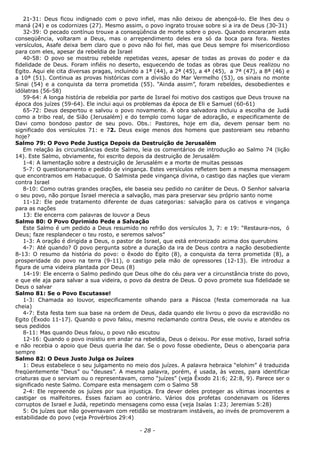 21-31: Deus ficou indignado com o povo infiel, mas não deixou de abençoá-lo. Ele lhes deu o
maná (24) e os codornizes (27). Mesmo assim, o povo ingrato trouxe sobre si a ira de Deus (30-31)
32-39: O pecado contínuo trouxe a conseqüência de morte sobre o povo. Quando encararam esta
conseqüência, voltaram a Deus, mas o arrependimento deles era só da boca para fora. Nestes
versículos, Asafe deixa bem claro que o povo não foi fiel, mas que Deus sempre foi misericordioso
para com eles, apesar da rebeldia de Israel
40-58: O povo se mostrou rebelde repetidas vezes, apesar de todas as provas do poder e da
fidelidade de Deus. Foram infiéis no deserto, esquecendo de todas as obras que Deus realizou no
Egito. Aqui ele cita diversas pragas, incluindo a 1ª (44), a 2ª (45), a 4ª (45), a 7ª (47), a 8ª (46) e
a 10ª (51). Continua as provas históricas com a divisão do Mar Vermelho (53), os sinais no monte
Sinai (54) e a conquista da terra prometida (55). “Ainda assim”, foram rebeldes, desobedientes e
idólatras (56-58)
59-64: A longa história de rebeldia por parte de Israel foi motivo dos castigos que Deus trouxe na
época dos juízes (59-64). Ele inclui aqui os problemas da época de Eli e Samuel (60-61)
65-72: Deus despertou e salvou o povo novamente. A obra salvadora incluiu a escolha de Judá
como a tribo real, de Sião (Jerusalém) e do templo como lugar de adoração, e especificamente de
Davi como bondoso pastor de seu povo. Obs.: Pastores, hoje em dia, devem pensar bem no
significado dos versículos 71: e 72. Deus exige menos dos homens que pastoreiam seu rebanho
hoje?
Salmo 79: O Povo Pede Justiça Depois da Destruição de Jerusalém
Em relação às circunstâncias deste Salmo, leia os comentários de introdução ao Salmo 74 (lição
14). Este Salmo, obviamente, foi escrito depois da destruição de Jerusalém
1-4: A lamentação sobre a destruição de Jerusalém e a morte de muitas pessoas
5-7: O questionamento e pedido de vingança. Estes versículos refletem bem a mesma mensagem
que encontramos em Habacuque. O Salmista pede vingança divina, o castigo das nações que vieram
contra Israel
8-10: Como outras grandes orações, ele baseia seu pedido no caráter de Deus. O Senhor salvaria
o seu povo, não porque Israel merecia a salvação, mas para preservar seu próprio santo nome
11-12: Ele pede tratamento diferente de duas categorias: salvação para os cativos e vingança
para as nações
13: Ele encerra com palavras de louvor a Deus
Salmo 80: O Povo Oprimido Pede a Salvação
Este Salmo é um pedido a Deus resumido no refrão dos versículos 3, 7: e 19: “Restaura-nos, ó
Deus; faze resplandecer o teu rosto, e seremos salvos”
1-3: A oração é dirigida a Deus, o pastor de Israel, que está entronizado acima dos querubins
4-7: Até quando? O povo pergunta sobre a duração da ira de Deus contra a nação desobediente
8-13: O resumo da história do povo: o êxodo do Egito (8), a conquista da terra prometida (8), a
prosperidade do povo na terra (9-11), o castigo pela mão de opressores (12-13). Ele introduz a
figura de uma videira plantada por Deus (8)
14-19: Ele encerra o Salmo pedindo que Deus olhe do céu para ver a circunstância triste do povo,
e que ele aja para salvar a sua videira, o povo da destra de Deus. O povo promete sua fidelidade se
Deus o salvar
Salmo 81: Se o Povo Escutasse!
1-3: Chamada ao louvor, especificamente olhando para a Páscoa (festa comemorada na lua
cheia)
4-7: Esta festa tem sua base na ordem de Deus, dada quando ele livrou o povo da escravidão no
Egito (Êxodo 11-17). Quando o povo falou, mesmo reclamando contra Deus, ele ouviu e atendeu os
seus pedidos
8-11: Mas quando Deus falou, o povo não escutou
12-16: Quando o povo insistiu em andar na rebeldia, Deus o deixou. Por esse motivo, Israel sofria
e não recebia o apoio que Deus queria lhe dar. Se o povo fosse obediente, Deus o abençoaria para
sempre
Salmo 82: O Deus Justo Julga os Juízes
1: Deus estabelece o seu julgamento no meio dos juízes. A palavra hebraica “elohim” é traduzida
freqüentemente “Deus” ou “deuses”. A mesma palavra, porém, é usada, às vezes, para identificar
criaturas que o serviam ou o representavam, como “juízes” (veja Êxodo 21:6; 22:8, 9). Parece ser o
significado neste Salmo. Compare esta mensagem com o Salmo 58
2-4: Ele repreende os juízes por sua injustiça. Era dever deles proteger as vítimas inocentes e
castigar os malfeitores. Esses faziam ao contrário. Vários dos profetas condenavam os líderes
corruptos de Israel e Judá, repetindo mensagens como essa (veja Isaías 1:23; Jeremias 5:28)
5: Os juízes que não governavam com retidão se mostraram instáveis, ao invés de promoverem a
estabilidade do povo (veja Provérbios 29:4)
- 28 -
 