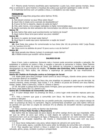 6-7: Mesmo sendo homens escolhidos para representar o justo Juiz, eram apenas mortais. Jesus
citou o versículo 6: para mostrar a injustiça dos judeus que queriam apedrejá-lo (João 10:34)
8: O Salmista termina com um pedido a Deus, o verdadeiro Juiz das nações
PERGUNTAS
Responda as seguintes perguntas sobre Salmos 78-82.
Salmo 78
1. Pais devem ensinar os seus filhos sobre Deus?
2. Qual tribo é citada como exemplo de desobediência?
3. O povo foi fiel no deserto, depois da saída do Egito?
4. Cite, pelo menos, cinco pragas realizadas no Egito mencionadas aqui.
5. Quais exemplos da obra salvadora são mencionados nos últimos versículos deste Salmo?
Salmo 79
6. Este Salmo fala sobre qual acontecimento na história de Israel?
7. Qual motivo Deus teria para salvar seu povo rebelde?
Salmo 80
8. Quem é o pastor de Israel neste Salmo?
9. Qual figura é usada aqui para representar a nação de Israel?
Salmo 81
10. Qual festa dos judeus foi comemorada na lua cheia (dia 14) do primeiro mês? (veja Êxodo
12:1-6; Levítico 23:4-5)
11. Deus ouviu os pedidos do povo? O povo ouviu a voz do Senhor?
Salmo 82
12. Qual pecado dos líderes (juízes) é condenado neste Salmo?
13. A Bíblia ensina que existem vários deuses?
SALMOS 83-89
Deus é bom, justo e poderoso. Somente nele o homem pode encontrar proteção e salvação. Ele
estabelece e sustenta os justos e fiéis, e espalha e derruba os perversos e ímpios. Estes Salmos
destacam os dois lados da justiça de Deus. Ele defende os inocentes e repreende aqueles que
desrespeitam os seus princípios de retidão. “Ó Senhor dos Exércitos, feliz o homem que em ti
confia” (84:12). Para todos, ele oferece a esperança de participar da sua misericórdia e
benignidade.
Salmo 83: Pedido de Proteção contra os Inimigos de Israel
1-8: Asafe pede para Deus proteger Israel contra os seus inimigos, citando vários povos vizinhos
que queriam destruir os israelitas
9-12: Ele cita várias vitórias que Deus deu aos israelitas no passado e pede que ele derrube, da
mesma maneira, esses inimigos. Veja Juízes 7: e 8: (Midiã e os povos do Oriente com seus líderes,
Orebe, Zeebe, Zeba e Zalmuna), Juízes 4: (Sísera e Jabim)
13-18: Ele pede a justiça divina contra esses inimigos, para que possam reconhecer a onipotência
de Deus (veja Salmo 68:1-2; Daniel 4:32)
Salmo 84: A Felicidade da Comunhão com Deus
1-3: O autor deseja estar na presença de Deus, o único lugar onde encontra repouso para sua
alma
4-7: Feliz o homem que goza a comunhão com Deus. No Senhor ele acha força, direção,
sustento e bênçãos
8-11: Nestes versículos, o salmista faz um pedido particular, expressando o seu próprio desejo de
estar na presença de Deus no santuário. Alguns comentaristas acreditam que este Salmo refira-se
ao período em que Davi (o ungido do versículo 9?) se afastou de Jerusalém devido à perseguição
por Absalão
12: Feliz o homem que confia no Senhor dos Exércitos
Salmo 85: O Povo Pede Perdão e Misericórdia
Este Salmo fala da restauração do povo depois de sofrer castigo divino por sua iniqüidade. Pode
ser que se refira ao povo que voltou a Judá depois do cativeiro na Babilônia (neste casto,
combinaria bem com as mensagens de Ageu e Malaquias), ou pode ter um outro contexto histórico.
Independente da situação específica, ele mostra a misericórdia de Deus para com seu povo
perdoado
1-3: Deus havia restaurado o seu povo, talvez depois de cativeiro em outra terra
4-7: O povo pede, agora, o perdão divino para voltar às bênçãos da comunhão com o Senhor
8-13: Para aqueles que temem a Deus e andam nos caminhos da justiça, ele promete paz,
salvação, glória, graça, verdade e justiça e prosperidade
- 29 -
 