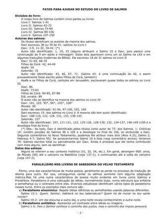 FATOS PARA AJUDAR NO ESTUDO DO LIVRO DE SALMOS
Divisões do livro:
O nosso livro de Salmos contém cinco partes ou livros:
Livro I: Salmos 1-41
Livro II: Salmos 42-72
Livro III: Salmos 73-89
Livro IV: Salmos 90-106
Livro V: Salmos 107-150
Autores dos salmos:
Os títulos identificam os autores da maioria dos salmos.
Davi escreveu 38 ou 39 de 41: salmos no Livro I
Davi: 3-9, 11-32, 34-41: (*)
Autor não identificado: 1, 10, 33 (alguns atribuem o Salmo 10 a Davi, pois parece uma
continuação do 9 em estilo e mensagem. Estes dois aparecem como um só Salmo na LXX e em
algumas traduções modernas da Bíblia). Ele escreveu 18 de 31 salmos no Livro II
Davi: 51-65, 68-70
Filhos de Corá: 42, 44-49
Asafe: 50
Salomão: 72
Autor não identificado: 43, 66, 67, 71: (Salmo 43: é uma continuação do 42, e assim
provavelmente fosse escrito pelos Filhos de Corá, também)
Asafe e os Filhos de Corá, cantores em Jerusalém, escreveram quase todos os salmos no Livro
III
Davi: 86
Asafe: 73-83
Filhos de Corá: 84-85, 87-88
Etã, ezraíta: 89
O autor não se identifica na maioria dos salmos no Livro IV:
Davi: 101, 103: 95*, 96*, 105*, 106*
Moisés: 90
Autor não identificado: 91-94, 97-100, 102, 104
Davi escreveu 15: dos salmos no Livro V. A maioria não tem autor identificado:
Davi: 108-110, 122, 124, 131, 133, 138-145
Salomão: 127
Autor não identificado: 107, 111-121, 123, 125-126, 128-130, 132, 134-137, 146-149 (150 é a
doxologia final do livro)
(*) Obs.: Ao todo, Davi é identificado pelos títulos como autor de 73: dos Salmos. 1: Crônicas
16: contém porções de Salmos 96 e 105 e a doxologia no final do 106, os atribuindo a Davi.
Segundo comentários no Novo Testamento, podemos lhe atribuir mais dois (Atos 4:25; Salmo 2;
Hebreus 4:7; Salmo 95). Se acrescentarmos Salmo 10 à lista (veja comentário acima), teríamos
79: Salmos escritos total ou parcialmente por Davi. Ainda é provável que ele tenha contribuído
com mais alguns, sem se identificar.
Datas dos salmos:
Alguns se referem a seu contexto histórico (51, 52, 54, etc.). Em geral, abrangem 900: anos,
de Moisés (90) até o cativeiro na Babilônia (veja 137:1), e continuando até a volta do cativeiro
(veja 147:2).
PARALELISMO NOS LIVROS DE SABEDORIA DO VELHO TESTAMENTO
Ritmo, uma das características de muita poesia, geralmente se perde no processo de tradução de
idioma para outro. Por isso, conseguimos cantar os salmos somente com alguma adaptação
métrica.Mas há uma outra característica de poesia muito evidente em livros como Salmos e
Provérbios. Paralelismo é uma colocação de idéias, normalmente duas, numa estrutura que enfatiza
a semelhança ou o contraste entre elas. Diversos estudiosos identificam vários tipos de paralelismo
nesses livros. Entre os exemplos mais comuns são:
a) Paralelismo sinonímico: Repete idéias idênticas ou semelhantes usando palavras diferentes.
Salmo 15:1: Quem, Senhor, habitará no teu tabernáculo? Quem há de morar no teu santo
monte?
Salmo 19:2: Um dia discursa a outro dia, e uma noite revela conhecimento a outra noite.
b) Paralelismo antitético: Apresenta um contraste entre idéias ou imagens.
Salmo 1:6: Pois o Senhor conhece o caminho dos justos, mas o caminho dos ímpios perecerá.
- 3 -
 