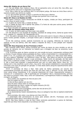 Salmo 86: Súplica de um Servo Fiel
1-7: Na sua aflição, Davi implora a Deus. Ele se apresenta como um servo fiel, mas aflito, que
confia no Senhor para ouvir e responder à sua oração
8-10: Mas a base de sua confiança não é a sua própria justiça. Ele louva ao único Deus como o
supremo Criador que domina as nações
11-13: Ele promete aprender e seguir o caminho do Deus que o libertou
14-17: Ele pede que Deus o salve dos inimigos que queriam tirar a sua vida
Salmo 87: Deus e as Nações em Sião
Este Salmo continua o tema introduzido em 86:9. As nações, criadas por Deus, participam do
louvor a Deus no santo monte
1-3: A glória de monte Sião, a cidade de Deus
4-6: A cidade de Deus não é apenas dos judeus. É a fonte de vida para outros povos, também
estabelecidos pelo Senhor
7: Deus é louvado com cânticos de alegria
Salmo 88: Um Homem Aflito Pede Alívio
1-2: O autor do Salmo pede que Deus ouça o seu pedido
3-9: Ele descreve a sua situação de angústia, resultado de castigo divino. Sente-se quase morto
(4-6), abatido (7), rejeitado (8), desesperado (8-9)
9-12: Ele pede a salvação divina, dizendo que não teria como servir e louvar a Deus se morresse.
Como muitas grandes orações, o principal motivo para a salvação do homem é a glorificação de
Deus
13-18: Ele continua orando, pedindo livramento de sua angústia. Diferente da maioria das
súplicas no livro de Salmos, este não relata a resposta de Deus. É uma petição sem resposta
imediata
Salmo 89: Deus Esqueceu de Sua Promessa a Davi?
Pelo conteúdo deste Salmo, parece provável que venha da época do reino dividido ou até do
período do cativeiro, de um momento na história que a linhagem de Davi se encontrou numa
situação precária
1-18: A primeira parte do Salmo consiste em uma canção de louvor, expressando confiança total
no Senhor. O autor destaca várias qualidades de Deus, como a misericórdia (1), a benignidade (2), o
poder (7-13, 17), a justiça (14) a graça (14), a verdade (14), a glória (17). Sete vezes neste Salmo,
ele usa a palavra “fidelidade” em referência a Deus. De fato, este Salmo se trata de uma questão
da fidelidade do Senhor em relação a suas promessas. Neste trecho de adoração, ele fala sobre
Deus como o poderoso Criador, e como fiel protetor de Israel e da casa de Davi. Os versículos 3: e
4: são a chave para entender o questionamento que vem no resto deste Salmo. Deus diz: “Fiz
aliança com o meu escolhido e jurei a Davi, meu servo: Para sempre estabelecerei a tua posteridade
e firmarei o teu trono de geração em geração.” O resto deste Salmo pergunta especificamente sobre
essa promessa a Davi
19-37: A promessa de Deus a Davi. Esta parte do Salmo apresenta um resumo das
características principais da aliança que Deus fez com Davi (veja 2: Samuel 7:5-16). Essa aliança
inclui vários temas messiânicos, e foi cumprida totalmente em Cristo. Especialmente compare o
versículo 27: e Colossenses 1:15. O significado de “primogênito” não é, necessariamente, primeiro
que nasce ou primeiro criado. Aqui, como em Colossenses, a primogenitura mostra a exaltação, não
a origem, do Ungido:
Deus exaltou seu escolhido do meio do povo (19)
Davi foi ungido rei (20)
A mão de Deus estaria com ele (21)
Deus lhe daria vitória sobre os inimigos (22-23)
Acompanhado por Deus, o poder do ungido cresceria (24-25)
O ungido seria fiel a Deus (26)
Deus o exaltaria como primogênito, acima dos reis da terra (27)
Esta aliança era eterna (28-29)
Se os descendentes fossem desobedientes, Deus os castigaria mas não os rejeitaria totalmente
(30-33)
Deus prometeu não violar a sua aliança com Davi (34-35)
A posteridade dele permaneceria no trono para sempre (36-37). Promessas como esta
obviamente olham para o reino eterno do Cristo
38-45: Mas Deus rejeitou a casa de Davi! Estes versículos apresentam a queixa do Salmista,
sugerindo que Deus havia esquecido a sua aliança com Davi
- 30 -
 