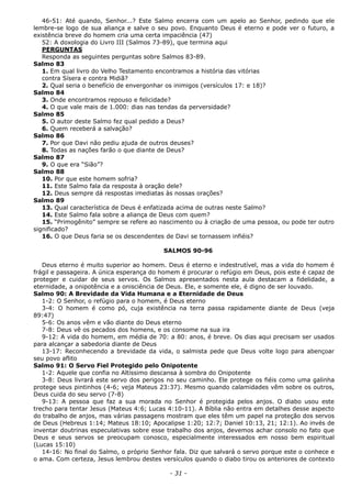 46-51: Até quando, Senhor...? Este Salmo encerra com um apelo ao Senhor, pedindo que ele
lembre-se logo de sua aliança e salve o seu povo. Enquanto Deus é eterno e pode ver o futuro, a
existência breve do homem cria uma certa impaciência (47)
52: A doxologia do Livro III (Salmos 73-89), que termina aqui
PERGUNTAS
Responda as seguintes perguntas sobre Salmos 83-89.
Salmo 83
1. Em qual livro do Velho Testamento encontramos a história das vitórias
contra Sísera e contra Midiã?
2. Qual seria o benefício de envergonhar os inimigos (versículos 17: e 18)?
Salmo 84
3. Onde encontramos repouso e felicidade?
4. O que vale mais de 1.000: dias nas tendas da perversidade?
Salmo 85
5. O autor deste Salmo fez qual pedido a Deus?
6. Quem receberá a salvação?
Salmo 86
7. Por que Davi não pediu ajuda de outros deuses?
8. Todas as nações farão o que diante de Deus?
Salmo 87
9. O que era “Sião”?
Salmo 88
10. Por que este homem sofria?
11. Este Salmo fala da resposta à oração dele?
12. Deus sempre dá respostas imediatas às nossas orações?
Salmo 89
13. Qual característica de Deus é enfatizada acima de outras neste Salmo?
14. Este Salmo fala sobre a aliança de Deus com quem?
15. “Primogênito” sempre se refere ao nascimento ou à criação de uma pessoa, ou pode ter outro
significado?
16. O que Deus faria se os descendentes de Davi se tornassem infiéis?
SALMOS 90-96
Deus eterno é muito superior ao homem. Deus é eterno e indestrutível, mas a vida do homem é
frágil e passageira. A única esperança do homem é procurar o refúgio em Deus, pois este é capaz de
proteger e cuidar de seus servos. Os Salmos apresentados nesta aula destacam a fidelidade, a
eternidade, a onipotência e a onisciência de Deus. Ele, e somente ele, é digno de ser louvado.
Salmo 90: A Brevidade da Vida Humana e a Eternidade de Deus
1-2: O Senhor, o refúgio para o homem, é Deus eterno
3-4: O homem é como pó, cuja existência na terra passa rapidamente diante de Deus (veja
89:47)
5-6: Os anos vêm e vão diante do Deus eterno
7-8: Deus vê os pecados dos homens, e os consome na sua ira
9-12: A vida do homem, em média de 70: a 80: anos, é breve. Os dias aqui precisam ser usados
para alcançar a sabedoria diante de Deus
13-17: Reconhecendo a brevidade da vida, o salmista pede que Deus volte logo para abençoar
seu povo aflito
Salmo 91: O Servo Fiel Protegido pelo Onipotente
1-2: Aquele que confia no Altíssimo descansa à sombra do Onipotente
3-8: Deus livrará este servo dos perigos no seu caminho. Ele protege os fiéis como uma galinha
protege seus pintinhos (4-6; veja Mateus 23:37). Mesmo quando calamidades vêm sobre os outros,
Deus cuida do seu servo (7-8)
9-13: A pessoa que faz a sua morada no Senhor é protegida pelos anjos. O diabo usou este
trecho para tentar Jesus (Mateus 4:6; Lucas 4:10-11). A Bíblia não entra em detalhes desse aspecto
do trabalho de anjos, mas várias passagens mostram que eles têm um papel na proteção dos servos
de Deus (Hebreus 1:14; Mateus 18:10; Apocalipse 1:20; 12:7; Daniel 10:13, 21; 12:1). Ao invés de
inventar doutrinas especulativas sobre esse trabalho dos anjos, devemos achar consolo no fato que
Deus e seus servos se preocupam conosco, especialmente interessados em nosso bem espiritual
(Lucas 15:10)
14-16: No final do Salmo, o próprio Senhor fala. Diz que salvará o servo porque este o conhece e
o ama. Com certeza, Jesus lembrou destes versículos quando o diabo tirou os anteriores de contexto
- 31 -
 