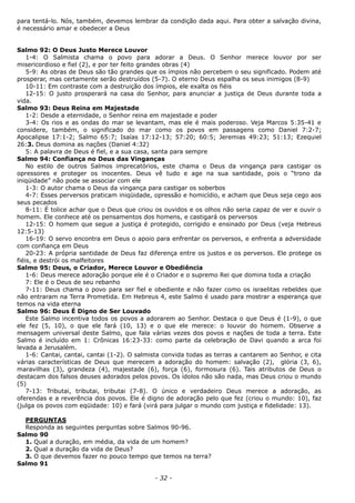 para tentá-lo. Nós, também, devemos lembrar da condição dada aqui. Para obter a salvação divina,
é necessário amar e obedecer a Deus
Salmo 92: O Deus Justo Merece Louvor
1-4: O Salmista chama o povo para adorar a Deus. O Senhor merece louvor por ser
misericordioso e fiel (2), e por ter feito grandes obras (4)
5-9: As obras de Deus são tão grandes que os ímpios não percebem o seu significado. Podem até
prosperar, mas certamente serão destruídos (5-7). O eterno Deus espalha os seus inimigos (8-9)
10-11: Em contraste com a destruição dos ímpios, ele exalta os fiéis
12-15: O justo prosperará na casa do Senhor, para anunciar a justiça de Deus durante toda a
vida.
Salmo 93: Deus Reina em Majestade
1-2: Desde a eternidade, o Senhor reina em majestade e poder
3-4: Os rios e as ondas do mar se levantam, mas ele é mais poderoso. Veja Marcos 5:35-41 e
considere, também, o significado do mar como os povos em passagens como Daniel 7:2-7;
Apocalipse 17:1-2; Salmo 65:7; Isaías 17:12-13; 57:20; 60:5; Jeremias 49:23; 51:13; Ezequiel
26:3. Deus domina as nações (Daniel 4:32)
5: A palavra de Deus é fiel, e a sua casa, santa para sempre
Salmo 94: Confiança no Deus das Vinganças
No estilo de outros Salmos imprecatórios, este chama o Deus da vingança para castigar os
opressores e proteger os inocentes. Deus vê tudo e age na sua santidade, pois o “trono da
iniqüidade” não pode se associar com ele
1-3: O autor chama o Deus da vingança para castigar os soberbos
4-7: Esses perversos praticam iniqüidade, opressão e homicídio, e acham que Deus seja cego aos
seus pecados
8-11: É tolice achar que o Deus que criou os ouvidos e os olhos não seria capaz de ver e ouvir o
homem. Ele conhece até os pensamentos dos homens, e castigará os perversos
12-15: O homem que segue a justiça é protegido, corrigido e ensinado por Deus (veja Hebreus
12:5-13)
16-19: O servo encontra em Deus o apoio para enfrentar os perversos, e enfrenta a adversidade
com confiança em Deus
20-23: A própria santidade de Deus faz diferença entre os justos e os perversos. Ele protege os
fiéis, e destrói os malfeitores
Salmo 95: Deus, o Criador, Merece Louvor e Obediência
1-6: Deus merece adoração porque ele é o Criador e o supremo Rei que domina toda a criação
7: Ele é o Deus de seu rebanho
7-11: Deus chama o povo para ser fiel e obediente e não fazer como os israelitas rebeldes que
não entraram na Terra Prometida. Em Hebreus 4, este Salmo é usado para mostrar a esperança que
temos na vida eterna
Salmo 96: Deus É Digno de Ser Louvado
Este Salmo incentiva todos os povos a adorarem ao Senhor. Destaca o que Deus é (1-9), o que
ele fez (5, 10), o que ele fará (10, 13) e o que ele merece: o louvor do homem. Observe a
mensagem universal deste Salmo, que fala várias vezes dos povos e nações de toda a terra. Este
Salmo é incluído em 1: Crônicas 16:23-33: como parte da celebração de Davi quando a arca foi
levada a Jerusalém.
1-6: Cantai, cantai, cantai (1-2). O salmista convida todas as terras a cantarem ao Senhor, e cita
várias características de Deus que merecem a adoração do homem: salvação (2), glória (3, 6),
maravilhas (3), grandeza (4), majestade (6), força (6), formosura (6). Tais atributos de Deus o
destacam dos falsos deuses adorados pelos povos. Os ídolos não são nada, mas Deus criou o mundo
(5)
7-13: Tributai, tributai, tributai (7-8). O único e verdadeiro Deus merece a adoração, as
oferendas e a reverência dos povos. Ele é digno de adoração pelo que fez (criou o mundo: 10), faz
(julga os povos com eqüidade: 10) e fará (virá para julgar o mundo com justiça e fidelidade: 13).
PERGUNTAS
Responda as seguintes perguntas sobre Salmos 90-96.
Salmo 90
1. Qual a duração, em média, da vida de um homem?
2. Qual a duração da vida de Deus?
3. O que devemos fazer no pouco tempo que temos na terra?
Salmo 91
- 32 -
 