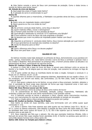 4. Este Salmo consola o servo de Deus com promessas de proteção. Como o diabo torceu o
sentido do Salmo para tentar Jesus?
46: Estudo do Livro de Salmos
5. Qual papel dos anjos é frisado neste Salmo?
6. A salvação do servo é condicionada no que?
Salmo 92
7. Quando olhamos para a misericórdia, a fidelidade e as grandes obras de Deus, o que devemos
fazer?
Salmo 93
8. Quem reina em majestade desde a eternidade?
9. Quem governa os rios e as ondas do mar?
Salmo 94
10. No primeiro versículo deste Salmo, como Deus é descrito?
11. Quem maltrata órfãos, viúvas e estrangeiros?
12. O homem pode esconder os seus pecados de Deus?
13. Qual bênção é destacada no versículo 12? É realmente uma bênção?
14. O que sustenta o servo de Deus nas suas angústias e dúvidas?
15. As pessoas que vivem na prática de iniqüidade podem habitar com Deus?
Salmo 95
16. Segundo os primeiros 6: versículos deste Salmo, Deus merece adoração por qual motivo?
17. O que aprendemos do exemplo dos israelitas no deserto?
18. Ainda há descanso para os fiéis?
Salmo 96
19. Qual a diferença entre Deus e os deuses pagãos?
20. Deus vem para fazer o quê?
SALMOS 97-103
Os Salmos incluídos nesta lição destacam os atributos de Deus, demonstrando a sua grandeza em
poder, justiça, misericórdia, etc. Cada Salmo convida o servo de Deus a conhecer e apreciar mais o
seu Criador e Redentor. Para permanecer na presença dele, o homem precisa adotar as atitudes e os
pensamentos de Deus, participando da natureza divina.
Salmo 97: Justiça e Juízo: A Base do Trono de Deus
A justiça e o juízo são a base do trono de Deus, e servem para distinguir entre os servos do
Senhor e os ímpios. Ele dá alegria para os retos de coração, mas consome os inimigos no fogo de
sua justiça
1-6: O santo caráter de Deus se manifesta diante de toda a criação. Compare o versículo 3: a
Êxodo 24:17; Hebreus 10:27; 12:29
7-9: Os homens se dividem em duas categorias distintas, dependendo de sua reação a Deus: (1)
Os incrédulos, que servem aos ídolos, são confundidos; (2) Os fiéis (Sião, Judá) se alegram na
justiça de Deus
10-12: Para gozar a alegria da luz do Senhor, os que amam a Deus precisam, também, detestar o
mal. A santidade de Deus exige essa distinção de forma que seja impossível amar o bem sem
detestar o mal (veja Tito 1:8: amigo do bem)
Salmo 98: Deus Merece Louvor por Ser Justo
Este Salmo continua o tema da justiça de Deus como motivo de louvor
1-3: As características de Deus (santidade, salvação, justiça, misericórdia, fidelidade) são
evidentes a todos por meio de suas obras maravilhosas e suas grandes vitórias
4-6: O Salmista convida os servos a adorarem a Deus, usando vários instrumentos musicais.
Louvor com instrumentos foi uma das características da adoração no templo em Jerusalém
7-9: Toda a criação adora a Deus porque ele julgará os povos com justiça
Salmo 99: Exaltai ao Senhor, Porque Ele É Santo
Este Salmo se divide em duas estrofes, cada uma terminando com um refrão quase igual
(versículos 5: e 9).
1-5: Reina o Senhor. Esta frase aparece aqui pela quarta vez nos Salmos (veja 93:1; 96:10: e
97:1). Como os Salmos anteriores, este destaca a posição de Deus como Rei sobre todos (2). Fala
da santidade dele como motivo de louvor (3, 5, 9). Ele é tão superior que os homens devem se
prostrar ante os pés dele (5)
6-9: Deus responde aos fiéis que o adoram. Ele cita aqui exemplos históricos (Moisés, Arão e
Samuel) de servos fiéis cujas orações foram atendidas (6-8). O Senhor os perdoou para permitir a
comunhão desses homens com o Deus santo (8)
Salmo 100: Entrar no Templo para Adorar a Deus
- 33 -
 