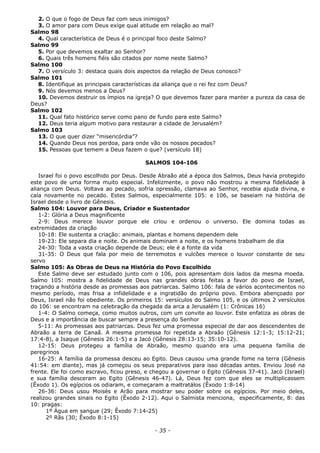 2. O que o fogo de Deus faz com seus inimigos?
3. O amor para com Deus exige qual atitude em relação ao mal?
Salmo 98
4. Qual característica de Deus é o principal foco deste Salmo?
Salmo 99
5. Por que devemos exaltar ao Senhor?
6. Quais três homens fiéis são citados por nome neste Salmo?
Salmo 100
7. O versículo 3: destaca quais dois aspectos da relação de Deus conosco?
Salmo 101
8. Identifique as principais características da aliança que o rei fez com Deus?
9. Nós devemos menos a Deus?
10. Devemos destruir os ímpios na igreja? O que devemos fazer para manter a pureza da casa de
Deus?
Salmo 102
11. Qual fato histórico serve como pano de fundo para este Salmo?
12. Deus teria algum motivo para restaurar a cidade de Jerusalém?
Salmo 103
13. O que quer dizer “misericórdia”?
14. Quando Deus nos perdoa, para onde vão os nossos pecados?
15. Pessoas que temem a Deus fazem o que? (versículo 18)
SALMOS 104-106
Israel foi o povo escolhido por Deus. Desde Abraão até a época dos Salmos, Deus havia protegido
este povo de uma forma muito especial. Infelizmente, o povo não mostrou a mesma fidelidade à
aliança com Deus. Voltava ao pecado, sofria opressão, clamava ao Senhor, recebia ajuda divina, e
caía novamente no pecado. Estes Salmos, especialmente 105: e 106, se baseiam na história de
Israel desde o livro de Gênesis.
Salmo 104: Louvor para Deus, Criador e Sustentador
1-2: Glória a Deus magnificente
2-9: Deus merece louvor porque ele criou e ordenou o universo. Ele domina todas as
extremidades da criação
10-18: Ele sustenta a criação: animais, plantas e homens dependem dele
19-23: Ele separa dia e noite. Os animais dominam a noite, e os homens trabalham de dia
24-30: Toda a vasta criação depende de Deus; ele é a fonte da vida
31-35: O Deus que fala por meio de terremotos e vulcões merece o louvor constante de seu
servo
Salmo 105: As Obras de Deus na História do Povo Escolhido
Este Salmo deve ser estudado junto com o 106, pois apresentam dois lados da mesma moeda.
Salmo 105: mostra a fidelidade de Deus nas grandes obras feitas a favor do povo de Israel,
traçando a história desde as promessas aos patriarcas. Salmo 106: fala de vários acontecimentos no
mesmo período, mas frisa a infidelidade e a ingratidão do próprio povo. Embora abençoado por
Deus, Israel não foi obediente. Os primeiros 15: versículos do Salmo 105, e os últimos 2 versículos
do 106: se encontram na celebração da chegada da arca a Jerusalém (1: Crônicas 16)
1-4: O Salmo começa, como muitos outros, com um convite ao louvor. Este enfatiza as obras de
Deus e a importância de buscar sempre a presença do Senhor
5-11: As promessas aos patriarcas. Deus fez uma promessa especial de dar aos descendentes de
Abraão a terra de Canaã. A mesma promessa foi repetida a Abraão (Gênesis 12:1-3; 15:12-21;
17:4-8), a Isaque (Gênesis 26:1-5) e a Jacó (Gênesis 28:13-15; 35:10-12).
12-15: Deus protegeu a família de Abraão, mesmo quando era uma pequena família de
peregrinos
16-25: A família da promessa desceu ao Egito. Deus causou uma grande fome na terra (Gênesis
41:54: em diante), mas já começou os seus preparativos para isso décadas antes. Enviou José na
frente. Ele foi como escravo, ficou preso, e chegou a governar o Egito (Gênesis 37-41). Jacó (Israel)
e sua família desceram ao Egito (Gênesis 46-47). Lá, Deus fez com que eles se multiplicassem
(Êxodo 1). Os egípcios os odiaram, e começaram a maltratálos (Êxodo 1:8-14)
26-36: Deus usou Moisés e Arão para mostrar seu poder sobre os egípcios. Por meio deles,
realizou grandes sinais no Egito (Êxodo 2-12). Aqui o Salmista menciona, especificamente, 8: das
10: pragas:
1º Água em sangue (29; Êxodo 7:14-25)
2º Rãs (30; Êxodo 8:1-15)
- 35 -
 