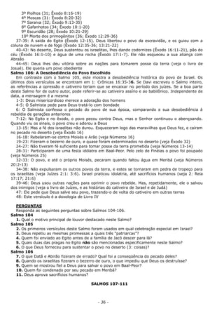 3º Piolhos (31; Êxodo 8:16-19)
4º Moscas (31: Êxodo 8:20-32)
7º Saraiva (32; Êxodo 9:13-35)
8º Gafanhotos (34; Êxodo 10:1-20)
9º Escuridão (28; Êxodo 10:21-29)
10º Morte dos primogênitos (36; Êxodo 12:29-36)
37-39: A saída do Egito (Êxodo 12-15). Deus libertou o povo da escravidão, e os guiou com a
coluna de nuvem e de fogo (Êxodo 12:35-36; 13:21-22)
40-43: No deserto, Deus sustentou os israelitas, lhes dando codornizes (Êxodo 16:11-21), pão do
céu (Êxodo 16:1-10) e água de uma rocha (Êxodo 17:1-7). Ele não esqueceu a sua aliança com
Abraão
44-45: Deus lhes deu vitória sobre as nações para tomarem posse da terra (veja o livro de
Josué). Ele queria um povo obediente
Salmo 106: A Desobediência do Povo Escolhido
Em contraste com o Salmo 105, este mostra a desobediência histórica do povo de Israel. Os
últimos dois versículos se encontram em 1: Crônicas 16:35-36. Se Davi escreveu o Salmo inteiro,
as referências a opressão e cativeiro teriam que se encaixar no período dos juízes. Se a boa parte
deste Salmo for de outro autor, pode referir-se ao cativeiro assírio e ao babilônico. Independente de
data, a mensagem é a mesma
1-3: Deus misericordioso merece a adoração dos homens
4-5: O Salmista pede para Deus tratá-lo com bondade
6: O Salmista confessa o pecado do povo de sua época, comparando a sua desobediência à
rebeldia de gerações anteriores
7-12: No Egito e no êxodo, o povo pecou contra Deus, mas o Senhor continuou o abençoando.
Quando viu os sinais, o povo creu e adorou a Deus
13-15: Mas a fé dos israelitas não durou. Esqueceram logo das maravilhas que Deus fez, e caíram
no pecado no deserto (veja Êxodo 16)
16-18: Rebelaram-se contra Moisés e Arão (veja Números 16)
19-23: Fizeram o bezerro de ouro, e quase foram exterminados no deserto (veja Êxodo 32)
24-27: Não tiveram fé suficiente para tomar posse da terra prometida (veja Números 13-14)
28-31: Participaram de uma festa idólatra em Baal-Peor. Pelo zelo de Finéias o povo foi poupado
(veja Números 25)
32-33: O povo, e até o próprio Moisés, pecaram quando faltou água em Meribá (veja Números
20:2-13)
34-38: Não expulsaram os outros povos da terra, e estes se tornaram em pedra de tropeço para
os israelitas (veja Juízes 2:1: 3:6). Israel praticou idolatria, até sacrifícios humanos (veja 2: Reia
17:17; 21:6)
39-46: Deus usou outras nações para oprimir o povo rebelde. Mas, repetidamente, ele o salvou
dos inimigos (veja o livro de Juízes, e as histórias do cativeiro de Israel e de Judá)
47: Ele pede que Deus salve seu povo, trazendo-o de volta do cativeiro em outras terras
48: Este versículo é a doxologia de Livro IV
PERGUNTAS
Responda as seguintes perguntas sobre Salmos 104-106.
Salmo 104
1. Qual o motivo principal de louvor destacado neste Salmo?
Salmo 105
2. Os primeiros versículos deste Salmo foram usados em qual celebração especial em Israel?
3. Deus repetiu as mesmas promessas a quais três “patriarcas”?
4. Quem foi enviado ao Egito antes de a família de Jacó descer para lá?
5. Quais duas das pragas no Egito não são mencionadas especificamente neste Salmo?
6. O que Deus forneceu para sustentar o povo no deserto (3: coisas)?
Salmo 106
7. O que Datã e Abirão fizeram de errado? Qual foi a conseqüência do pecado deles?
8. Quando os israelitas fizeram o bezerro de ouro, o que impediu que Deus os destruísse?
9. Quem se mostrou fiel a Deus para salvar o povo em Baal-Peor?
10. Quem foi condenado por seu pecado em Meribá?
11. Deus aprova sacrifícios humanos?
SALMOS 107-111
- 36 -
 