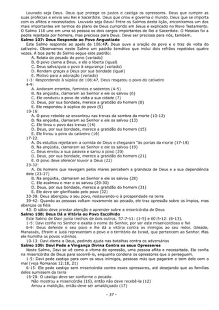 Louvado seja Deus. Deus que protege os justos e castiga os opressores. Deus que cumpre as
suas profecias e envia seu Rei e Sacerdote. Deus que criou e governa o mundo. Deus que se importa
com os aflitos e necessitados. Louvado seja Deus! Entre os Salmos desta lição, encontramos um dos
mais importantes em termos do plano de Deus cumprido em Jesus e explicado no Novo Testamento.
O Salmo 110 une em uma só pessoa os dois cargos importantes de Rei e Sacerdote. O Messias foi a
pedra rejeitada por homens, mas preciosa para Deus. Deve ser preciosa para nós, também.
Salmo 107: Deus Responde ao Povo Angustiado
Este Salmo responde ao apelo de 106:47. Deus ouve a oração do povo e o traz de volta do
cativeiro. Observamos neste Salmo um padrão temático que inclui dois refrãos repetidos quatro
vezes. A boa parte do Salmo segue este padrão:
A. Relato do pecado do povo (variado)
B. O povo clama a Deus, e ele o liberta (igual)
C. Deus salva/guia o povo à segurança (variado)
D. Rendam graças a Deus por sua bondade (igual)
E. Motivo para a adoração (variado)
1-3: Respondendo à súplica de 106:47, Deus resgatou o povo do cativeiro
4-9:
A. Andaram errantes, famintos e sedentos (4-5)
B. Na angústia, clamaram ao Senhor e ele os salvou (6)
C. Ele conduziu o povo de volta a sua cidade (7)
D. Deus, por sua bondade, merece a gratidão do homem (8)
E. Ele respondeu à súplica do povo (9)
10-16:
A. O povo rebelde se encontrou nas trevas da sombra da morte (10-12)
B. Na angústia, clamaram ao Senhor e ele os salvou (13)
C. Ele tirou o povo das trevas (14)
D. Deus, por sua bondade, merece a gratidão do homem (15)
E. Ele livrou o povo do cativeiro (16)
17-22:
A. Os estultos rejeitaram a comida de Deus e chegaram “às portas da morte (17-18)
B. Na angústia, clamaram ao Senhor e ele os salvou (19)
C. Deus enviou a sua palavra e sarou o povo (20)
D. Deus, por sua bondade, merece a gratidão do homem (21)
E. O povo deve oferecer louvor a Deus (22)
23-32:
A. Os homens que navegam pelos mares percebem a grandeza de Deus e a sua dependência
dele (23-27)
B. Na angústia, clamaram ao Senhor e ele os salvou (28)
C. Ele acalmou o mar e os salvou (29-30)
D. Deus, por sua bondade, merece a gratidão do homem (31)
E. Ele deve ser glorificado pelo povo (32)
33-38: Deus abençoou o seu povo, restaurando-o à prosperidade na terra
39-42: Quando as pessoas voltam novamente ao pecado, ele traz opressão sobre os ímpios, mas
abençoa os fiéis
43: O sábio deve prestar atenção e aprender sobre a misericórdia de Deus
Salmo 108: Deus Dá a Vitória ao Povo Escolhido
Este Salmo de Davi junta trechos de dois outros: 57:7-11: (1-5) e 60:5-12: (6-13).
1-5: Davi confia no Senhor e exalta o nome do Senhor, por ser este misericordioso e fiel
6-9: Deus defende o seu povo e lhe dá a vitória contra os inimigos ao seu redor. Gileade,
Manassés, Efraim e Judá representam o povo e o território de Israel, que pertencem ao Senhor. Mas
ele humilha os povos vizinhos.
10-13: Davi clama a Deus, pedindo ajuda nas batalhas contra os adversários
Salmo 109: Davi Pede a Vingança Divina Contra os seus Opressores
Neste Salmo, Davi se vê como a vítima de opressão, uma pessoa aflita e necessitada. Ele confia
na misericórdia de Deus para socorrê-lo, enquanto condena os opressores que o perseguem.
1-5: Davi pede castigo para com os seus inimigos, pessoas más que pagaram o bem dele com o
mal (veja Romanos 12:18, 21)
6-15: Ele pede castigo sem misericórdia contra esses opressores, até desejando que as famílias
deles sumissem da terra
16-20: O castigo deve ser conforme o pecado:
Não mostrou a misericórdia (16), então não deve recebê-la (12)
Amou a maldição, então deve ser amaldiçoado (17)
- 37 -
 