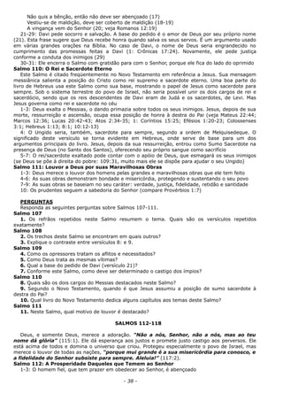 Não quis a bênção, então não deve ser abençoado (17)
Vestiu-se de maldição, deve ser coberto de maldição (18-19)
A vingança vem do Senhor (20; veja Romanos 12:19)
21-29: Davi pede socorro e salvação. A base do pedido é o amor de Deus por seu próprio nome
(21). Esta frase sugere que Deus recebe honra quando salva os seus servos. É um argumento usado
em várias grandes orações na Bíblia. No caso de Davi, o nome de Deus seria engrandecido no
cumprimento das promessas feitas a Davi (1: Crônicas 17:24). Novamente, ele pede justiça
conforme a conduta dos inimigos (29)
30-31: Ele encerra o Salmo com gratidão para com o Senhor, porque ele fica do lado do oprimido
Salmo 110: O Rei e Sacerdote Eterno
Este Salmo é citado freqüentemente no Novo Testamento em referência a Jesus. Sua mensagem
messiânica salienta a posição do Cristo como rei supremo e sacerdote eterno. Uma boa parte do
livro de Hebreus usa este Salmo como sua base, mostrando o papel de Jesus como sacerdote para
sempre. Sob o sistema terrestre do povo de Israel, não seria possível unir os dois cargos de rei e
sacerdócio, sendo que os reis descendentes de Davi eram de Judá e os sacerdotes, de Levi. Mas
Jesus governa como rei e sacerdote no céu
1-3: Deus exalta o Messias, o dando primazia sobre todos os seus inimigos. Jesus, depois de sua
morte, ressurreição e ascensão, ocupa essa posição de honra à destra do Pai (veja Mateus 22:44;
Marcos 12:36; Lucas 20:42-43; Atos 2:34-35; 1: Coríntios 15:25; Efésios 1:20-23; Colossenses
3:1; Hebreus 1:13; 8:1; 10:12-13)
4: O Ungido seria, também, sacerdote para sempre, segundo a ordem de Melquisedeque. O
significado deste versículo se torna evidente em Hebreus, onde serve de base para um dos
argumentos principais do livro. Jesus, depois da sua ressurreição, entrou como Sumo Sacerdote na
presença de Deus (no Santo dos Santos), oferecendo seu próprio sangue como sacrifício
5-7: O rei/sacerdote exaltado pode contar com o apóio de Deus, que esmagará os seus inimigos
(se Deus se põe à direita do pobre: 109:31, muito mais ele se dispõe para ajudar o seu Ungido)
Salmo 111: Louvor a Deus por suas Maravilhosas Obras
1-3: Deus merece o louvor dos homens pelas grandes e maravilhosas obras que ele tem feito
4-6: As suas obras demonstram bondade e misericórdia, protegendo e sustentando o seu povo
7-9: As suas obras se baseiam no seu caráter: verdade, justiça, fidelidade, retidão e santidade
10: Os prudentes seguem a sabedoria do Senhor (compare Provérbios 1:7)
PERGUNTAS
Responda as seguintes perguntas sobre Salmos 107-111.
Salmo 107
1. Os refrãos repetidos neste Salmo resumem o tema. Quais são os versículos repetidos
exatamente?
Salmo 108
2. Os trechos deste Salmo se encontram em quais outros?
3. Explique o contraste entre versículos 8: e 9.
Salmo 109
4. Como os opressores tratam os aflitos e necessitados?
5. Como Deus trata as mesmas vítimas?
6. Qual a base do pedido de Davi (versículo 21)?
7. Conforme este Salmo, como deve ser determinado o castigo dos ímpios?
Salmo 110
8. Quais são os dois cargos do Messias destacados neste Salmo?
9. Segundo o Novo Testamento, quando é que Jesus assumiu a posição de sumo sacerdote à
destra do Pai?
10. Qual livro do Novo Testamento dedica alguns capítulos aos temas deste Salmo?
Salmo 111
11. Neste Salmo, qual motivo de louvor é destacado?
SALMOS 112-118
Deus, e somente Deus, merece a adoração. “Não a nós, Senhor, não a nós, mas ao teu
nome dá glória” (115:1). Ele dá esperança aos justos e promete justo castigo aos perversos. Ele
está acima de todos e domina o universo que criou. Protegeu especialmente o povo de Israel, mas
merece o louvor de todas as nações, “porque mui grande é a sua misericórdia para conosco, e
a fidelidade do Senhor subsiste para sempre. Aleluia!” (117:2).
Salmo 112: A Prosperidade Daqueles que Temem ao Senhor
1-3: O homem fiel, que tem prazer em obedecer ao Senhor, é abençoado
- 38 -
 
