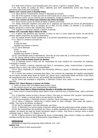 4-6: Este servo mostra a sua bondade para com outros, e ganha o respeito deles
7-10: Ele confia na justiça de Deus, sabendo que será estabelecido acima dos ímpios. Os
perversos não serão bem-sucedidos
Salmo 113: Louvor para o Excelso Deus
1-3: Deus eterno e onipresente merece a adoração do homem
4-6: Ele é tão superior a todos que ele se inclina para ver os céus e a terra
7-9: Mesmo assim, ele se importa com os pequenos. Exalta os pobres e dá filhos à mulher estéril
Salmo 114: Louvor ao Deus que Libertou seu Povo do Egito
1-2: Deus trouxe o povo de Israel do Egito e habitou entre eles
3-6: Estes versículos repetem uma série de 4: aspectos da natureza em forma de afirmações e
perguntas. Ele comenta sobre as reações de (1) Mar, (2) Rio Jordão, (3) Montes e (4) Colinas e,
depois, pergunta o motivo das reações dos mesmos
7-8: Fugiram e tremeram porque o Senhor é grande!
Salmo 115: Louvado Seja o Deus no Céu
1-3: A glória não pertence aos homens. O Deus no céu é o único digno de louvor. Os servos do
Senhor sabem responder às nações descrentes
4-8: As nações servem ídolos impotentes, e se tornam semelhantes aos seus falsos deuses
9-11: Deus é o amparo e escudo de:
Israel
A casa de Arão
Aqueles que temem o Senhor
12-13: Deus abençoa:
Israel
A casa de Arão
Aqueles que temem o Senhor
14-16: Uma bênção para os adoradores. Deus fez os céus para ele, e a terra para os homens
17-18: Vamos adorar a Deus enquanto temos vida!
Salmo 116: O Servo Grato Louva ao Senhor
1-3: O Salmista louva a Deus por ter respondido às suas orações em momentos de angústia,
tribulação e tristeza
4-9: Ele invocou o Senhor, sabendo que Deus é compassivo, justo, misericordioso e generoso.
Quando Deus o ouviu, ele voltou à tranqüilidade
10-14: Deus respondeu às orações nos momentos difíceis e, agora, o Salmista promete cumprir
os seus votos
15: A morte dos santos é preciosa para Deus. No contexto de respostas às orações angustiadas
de um servo cercado pelos laços da morte (3), parece que o significado deste versículo é que Deus
dá importância para os seus servos, até quando são ameaçados de morte
16-19: Salvo das ameaças e angústias, o Salmista cumpre seus votos no meio da congregação
dos fiéis
Salmo 117: Deus Merece o Louvor de Todos
1: Todos os povos são convidados para louvar a Deus
2: Ele merece louvor por sua misericórdia e fidelidade
Salmo 118: Deus Bom e Misericordioso Recebe a Gratidão dos Homens
1: Deus é bom e misericordioso (este Salmo inicia e termina com a mesma frase: veja o versículo
29)
2-4: O Salmista chama os fiéis a louvar a Deus. Cita aqui os mesmos três “grupos” mencionados
em 115:9-13: Israel, a casa de Arão e os que temem ao Senhor
5-9: Na sua angústia, o Salmista invocou o Senhor. Deus o protegeu dos homens maus
10-14: Deus o amparou, dando-lhe a vitória sobre os seus inimigos. Três vezes ele repete o
refrão: “Em nome do Senhor as destruí”
15-18: Ele foi castigado, mas não destruído, por Deus
19-21: O Salmista e os outros justos entrariam pelas portas da justiça para render graças a Deus
22-24: No maravilhoso dia escolhido por Deus, a pedra rejeitada por homens se tornaria a pedra
angular. Os líderes da casa de Israel recusaram seguir a Jesus, mas Deus o colocou como a pedra
principal (veja 1: Pedro 1:7; Mateus 21:42)
25-29: O Salmo encerra com palavras de louvor e festividade. Este trecho é citado nos relatos da
entrada triunfal de Jesus no Novo Testamento (veja Mateus 21:8-9)
PERGUNTAS
Responda as seguintes perguntas sobre Salmos 112: 118.
Salmo 112
1. Qual homem é bem-aventurado?
- 39 -
 