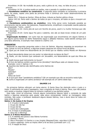 Provérbios 14:28: Na multidão do povo, está a glória do rei, mas, na falta de povo, a ruína do
príncipe.
Provérbios 14:34: A justiça exalta as nações, mas o pecado é o opróbrio dos povos.
c) Paralelismo sintético ou construtivo: A segunda parte completa ou acrescenta à primeira
parte. Às vezes, repete uma parte da primeira frase e continua com maior desenvolvimento da
mesma idéia.
Salmo 29:1: Tributai ao Senhor, filhos de Deus, tributai ao Senhor glória e força.
Salmo 145:18: Perto está o Senhor de todos os que o invocam, de todos os que o invocam em
verdade.
d) Paralelismo emblemático ou simbólico: Uma linha serve como ilustração paralela ao
ensinamento real da outra. Os tradutores, freqüentemente, simplificam a expressão usando palavras
de comparação: “como....assim”.
Provérbios 11:22: Como jóia de ouro em focinho de porco, assim é a mulher formosa que não
tem discrição.
Provérbios 25:25: Como água fria para o sedento, tais são as boas-novas vindas de um país
remoto.
Organização Acróstica: Um outro tipo de organização que encontramos em alguns Salmos e
em alguns outros textos do Velho Testamento segue o alfabeto hebraico. Cada estrofe começa com
uma letra diferente. O exemplo mais notável é o Salmo 119.
PERGUNTAS
Responda as seguintes perguntas sobre o livro de Salmos. Algumas respostas se encontram na
lição, outras no livro de Salmos, e algumas exigem pesquisa em outros livros da Bíblia.
1. Qual juiz de Israel era descendente de um levita que se rebelou contra Moisés em Números
16?
2. Qual descendente desse juiz era cantor no tabernáculo na época de Davi?
3. Asafe, um dos homens que cantavam em Jerusalém, era descendente de qual dos filhos de
Levi?
4. Asafe tocava qual instrumento no louvor?
5. O livro de Salmos contém quantos livros (divisões)? Identifique cada um desses livros.
Exemplo: Livro I: Salmos 1-41
6. Quantos dos Salmos são identificados como Salmos de:
Davi?
Moisés?
Salomão?
Asafe?
Filhos de Corá?
7. O que quer dizer “paralelismo antitético”? Dê um exemplo que não se encontra nesta lição.
8. Como é organizado um salmo acróstico? Dê exemplo de um salmo deste tipo.
SALMOS 1-6
Os primeiros Salmos reforçam um tema eterno: O Santo Deus faz distinção entre o justo e o
ímpio. O sofrimento do justo é passageiro, mas a angústia do ímpio é eterna. Deus, que não pratica
nem aceita a injustiça, julgará todos os homens e aplicará a sua perfeita justiça.
Esta lição, como as próximas, incluirá alguns comentários básicos sobre o conteúdo de cada
Salmo e algumas perguntas para ajudar cada aluno compreender melhor as mensagens neles
contidas. Nas aulas, o professor destacará alguns desses Salmos, mas o aluno deve ler todos em
casa antes da aula.
Salmo 1: Os Justos X Os Ímpios
1-3: O justo é abençoado
1: O que ele não faz
2: O que ele faz
3: Como ele é abençoado
4-5: O ímpio é amaldiçoado
6: Deus faz a diferença
Salmo 2: O Reino Messiânico
1-3: A rebeldia dos povos e dos líderes humanos
1: Gentios = Povos
2: Reis e Príncipes X O Senhor e o seu Ungido (Messias/Cristo: veja Atos 4:25-26)
3: Laços e algemas: como os ímpios vêem a lei de Deus (contraste com 1:2)
4-5: A reação de Deus
- 4 -
 