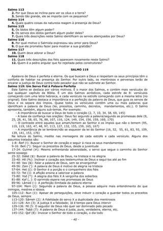 Salmo 113
2. Por que Deus se inclina para ver os céus e a terra?
3. Sendo tão grande, ele se importa com os pequenos?
Salmo 114
4. Quais quatro coisas da natureza reagem à presença de Deus?
Salmo 115
5. Os ídolos têm algum poder?
6. Os servos dos ídolos ganham algum poder deles?
7. Quais três descrições neste Salmo identificam os servos abençoados por Deus?
Salmo 116
8. Por qual motivo o Salmista expressou seu amor para Deus?
9. O que ele prometeu fazer para mostrar a sua gratidão?
Salmo 117
10. Quem deve adorar a Deus?
Salmo 118
11. Quais três descrições dos fiéis aparecem novamente neste Salmo?
12. Quem é a pedra angular que foi rejeitada pelos construtores?
SALMO 119
Apalavra de Deus é perfeita e eterna. Os que buscam a Deus e respeitam os seus princípios têm o
conforto de habitar na presença do Senhor. Por outro lado, os mentirosos e perversos terão de
encarar a justiça de Deus contra todo pecador que não se submete ao Senhor.
Salmo 119: Um Servo Fiel à Palavra Perfeita
Este Salmo se destaca por vários motivos. É o maior dos Salmos, e contém mais versículos do
que qualquer capítulo da Bíblia. É um dos Salmos acrósticos, cada estrofe de 8: versículos
começando com uma letra hebraica, e cada versículo na estrofe começando com a mesma letra (no
original). Este Salmo destaca a importância e a perfeição da palavra de Deus, que guia os servos de
Deus e os separa dos ímpios. Quase todos os versículos contêm uma ou mais palavras que
identificam a palavra de Deus (lei, preceitos, caminho, decretos, mandamentos, etc.). O Salmo
apresenta, também, alguns sub-temas. Por exemplo:
- A importância de buscar a Deus de todo o coração (2, 7, 10, 34, 58, 69, 145)
- A base da confiança nas orações: Deus faz segundo a palavra/segundo as promessas dele (9,
25, 28, 41, 58, 65, 76, 88, 107, 116, 124, 149, 154, 156, 159, 169, 170)
- O contraste entre aqueles que amam/temem ao Senhor e os ímpios que não o temem (95,
110, 119, 163, 47, 48, 97, 113, 127, 132, 155, 159, 165, 167)
- A importância de se lembrar/não se esquecer da lei do Senhor (16, 52, 55, 61, 83, 93, 109,
139, 141, 153, 176)
Na leitura do Salmo, medite nas mensagens de cada estrofe e cada versículo. Alguns dos
assuntos tratados são:
1-8: Álef (!): Buscar o Senhor de coração e seguir à risca os seus mandamentos
9-16: Beit ("): Seguir os preceitos de Deus, desde a juventude
17-24: Guímel (#): Mesmo enfrentando adversidade, o servo que segue o caminho do Senhor
sente sossego
25-32: Dálet ($): Buscar a palavra de Deus, na tristeza e na alegria
33-40: Hê (%): Inclinar o coração aos testemunhos de Deus e seguí-los até ao fim
41-48: Vav (&): Falar a palavra de Deus, sem se envergonhar
49-56: Zain ('): A palavra de Deus é motivo de alegria na tristeza
57-64: Het ((): O Senhor é a porção e o companheiro dos fiéis
65-72: Tet ()): A aflição ensina a valorizar a palavra
73-80: Yod (*): A alegria dos fiéis X A vergonha dos soberbos
81-88: Kaf (, ): O oprimido espera nas promessas de Deus
89-96: Lâmed (-): A perfeição ilimitada da palavra eterna
97-104: Mem (/): Seguindo a palavra de Deus, a pessoa adquire mais entendimento do que
inimigos, mestres e idosos
105-112: Nun (1): Apesar de perseguições, deve induzir o coração a guardar todos os preceitos
de Deus, sempre
113-120: Sâmeh (2): A fidelidade do servo X a duplicidade dos mentirosos
121-128: Ain (3): A justiça X a falsidade; Já é tempo para Deus intervir
129-136: Pê (5: O seguidor de Deus não quer ser dominado pelo pecado
137-144: Tsádi (7): A palavra de Deus é justa, pura, verdadeira, eterna, etc.
145-152: Qof (8): Invocar o Senhor de todo o coração, o dia todo
- 40 -
 