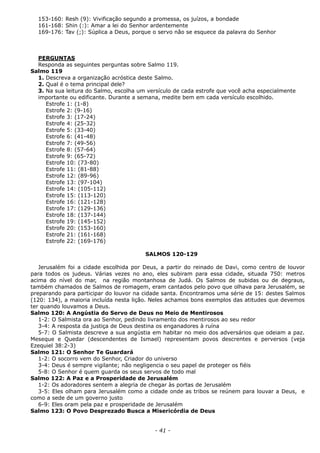 153-160: Resh (9): Vivificação segundo a promessa, os juízos, a bondade
161-168: Shin (:): Amar a lei do Senhor ardentemente
169-176: Tav (;): Súplica a Deus, porque o servo não se esquece da palavra do Senhor
PERGUNTAS
Responda as seguintes perguntas sobre Salmo 119.
Salmo 119
1. Descreva a organização acróstica deste Salmo.
2. Qual é o tema principal dele?
3. Na sua leitura do Salmo, escolha um versículo de cada estrofe que você acha especialmente
importante ou edificante. Durante a semana, medite bem em cada versículo escolhido.
Estrofe 1: (1-8)
Estrofe 2: (9-16)
Estrofe 3: (17-24)
Estrofe 4: (25-32)
Estrofe 5: (33-40)
Estrofe 6: (41-48)
Estrofe 7: (49-56)
Estrofe 8: (57-64)
Estrofe 9: (65-72)
Estrofe 10: (73-80)
Estrofe 11: (81-88)
Estrofe 12: (89-96)
Estrofe 13: (97-104)
Estrofe 14: (105-112)
Estrofe 15: (113-120)
Estrofe 16: (121-128)
Estrofe 17: (129-136)
Estrofe 18: (137-144)
Estrofe 19: (145-152)
Estrofe 20: (153-160)
Estrofe 21: (161-168)
Estrofe 22: (169-176)
SALMOS 120-129
Jerusalém foi a cidade escolhida por Deus, a partir do reinado de Davi, como centro de louvor
para todos os judeus. Várias vezes no ano, eles subiram para essa cidade, situada 750: metros
acima do nível do mar, na região montanhosa de Judá. Os Salmos de subidas ou de degraus,
também chamados de Salmos de romagem, eram cantados pelo povo que olhava para Jerusalém, se
preparando para participar do louvor na cidade santa. Encontramos uma série de 15: destes Salmos
(120: 134), a maioria incluída nesta lição. Neles achamos bons exemplos das atitudes que devemos
ter quando louvamos a Deus.
Salmo 120: A Angústia do Servo de Deus no Meio de Mentirosos
1-2: O Salmista ora ao Senhor, pedindo livramento dos mentirosos ao seu redor
3-4: A resposta da justiça de Deus destina os enganadores à ruína
5-7: O Salmista descreve a sua angústia em habitar no meio dos adversários que odeiam a paz.
Meseque e Quedar (descendentes de Ismael) representam povos descrentes e perversos (veja
Ezequiel 38:2-3)
Salmo 121: O Senhor Te Guardará
1-2: O socorro vem do Senhor, Criador do universo
3-4: Deus é sempre vigilante; não negligencia o seu papel de proteger os fiéis
5-8: O Senhor é quem guarda os seus servos de todo mal
Salmo 122: A Paz e a Prosperidade de Jerusalém
1-2: Os adoradores sentem a alegria de chegar às portas de Jerusalém
3-5: Eles olham para Jerusalém como a cidade onde as tribos se reúnem para louvar a Deus, e
como a sede de um governo justo
6-9: Eles oram pela paz e prosperidade de Jerusalém
Salmo 123: O Povo Desprezado Busca a Misericórdia de Deus
- 41 -
 