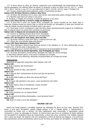 1-2: O servo eleva os olhos ao Senhor, esperando uma manifestação da misericórdia de Deus.
Outras passagens nos Salmos falam de elevar ou levantar a Deus os olhos (25:15; 121:1), a alma
(25:1; 86:4; 143:8), a voz (77:1) e as mãos (63:4; 88:9; 119:48; 143:6); veja 1 Timóteo 2:8
3-4: O povo, desprezado pelos soberbos, pede a misericórdia de Deus
Salmo 124: Só Deus Socorre e Salva o Seu Povo
1-5: Se Deus não estivesse com o povo, eles teriam sido destruídos pelos inimigos (veja 73:25)
6-7: Bendito seja Deus por salvar o seu povo
8: Só Deus, o Criador do universo, é capaz de socorrer o seu povo
Salmo 125: Deus Dá Paz a Israel e Julga os Malfeitores
1-3: O povo fiel é como um monte firme, protegido por outros montes ao seu redor. Aqui o
Salmista compara Israel ao monte Sião (o monte do templo em Jerusalém) e Deus aos montes em
volta da cidade, dando proteção constante para o seu povo
4-5: Para fazer o bem e assegurar a paz dos fiéis, Deus necessariamente julgaria os malfeitores.
Não é possível salvar os justos sem condenar os perversos
Salmo 126: A Alegria do Livramento de Jerusalém
1-3: O povo se regozija porque Deus livrou Jerusalém
4-6: O povo pede que Deus abençoe com prosperidade
Salmo 127: Se Construir sem Deus, Será em Vão
1-2: Se tentar edificar a casa sem Deus, o esforço será em vão
3-5: Filhos são uma bênção dada pelo Senhor
Salmo 128: Deus Abençoa o Homem Fiel
1-4: Deus abençoa o homem que teme ao Senhor e lhe obedece (1, 4). Ele é abençoado no seu
trabalho (2). A família dele é abençoada (3)
5-6: A bênção para o homem fiel inclui a esperança da prosperidade de Israel
Salmo 129: O Povo de Israel Oprimido, mas Protegido por Deus
1-3: Ao longo da história, Israel sofreu opressão nas mãos de vários inimigos
4: Mas Deus sempre salvou o seu povo e castigou os inimigos
5-8: Deus fará uma diferença, deixando envergonhados os inimigos de Israel
PERGUNTAS
Responda as seguintes perguntas sobre Salmos 120-129.
Salmo 120
1. Qual o destino dos mentirosos?
Salmo 121
2. Quem guarda os fiéis, sem dormir?
Salmo 122
3. A casa de Davi representava ao povo que tipo de governo?
Salmo 123
4. Onde estão fixados os olhos dos servos de Deus?
Salmo 124
5. Se Deus não salvasse o seu povo, o que aconteceria com eles?
Salmo 125
6. Neste Salmo, Deus é comparado a quais montes?
Salmo 126
7. Qual foi o motivo da alegria do povo?
Salmo 127
8. Como devemos ver os nossos filhos?
Salmo 128
9. Se quisermos famílias abençoadas, o que devemos fazer?
Salmo 129
10. Quem é como a erva dos telhados?
SALMOS 130-137
Opovo de Israel gozava o privilégio especial da habitação de Deus no seu meio. Quando Davi
levou a arca para Jerusalém, aquela cidade passou a ser a Cidade Santa, e representava a
comunhão de Israel com o Senhor. Os fiéis celebravam esta comunhão, e sacerdotes justos
conduziam o povo na adoração ao Senhor. O mesmo Deus que tirou os israelitas do Egito habitava
em Jerusalém! O verdadeiro Deus de misericórdia, o Deus dos céus, mantinha uma relação especial
com o povo de Israel. Os Salmos 130-134 completam a série de Salmos de degraus, e os próximos
dois apresentam temas semelhantes sobre louvor do Deus que habita em Jerusalém. O último desta
- 42 -
 