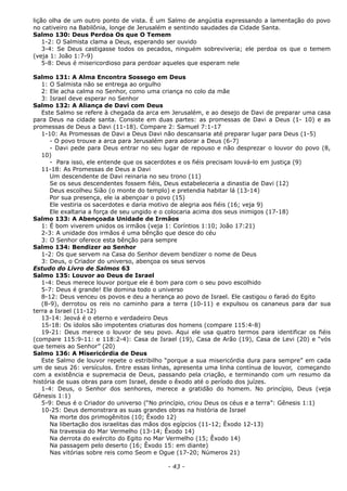 lição olha de um outro ponto de vista. É um Salmo de angústia expressando a lamentação do povo
no cativeiro na Babilônia, longe de Jerusalém e sentindo saudades da Cidade Santa.
Salmo 130: Deus Perdoa Os que O Temem
1-2: O Salmista clama a Deus, esperando ser ouvido
3-4: Se Deus castigasse todos os pecados, ninguém sobreviveria; ele perdoa os que o temem
(veja 1: João 1:7-9)
5-8: Deus é misericordioso para perdoar aqueles que esperam nele
Salmo 131: A Alma Encontra Sossego em Deus
1: O Salmista não se entrega ao orgulho
2: Ele acha calma no Senhor, como uma criança no colo da mãe
3: Israel deve esperar no Senhor
Salmo 132: A Aliança de Davi com Deus
Este Salmo se refere à chegada da arca em Jerusalém, e ao desejo de Davi de preparar uma casa
para Deus na cidade santa. Consiste em duas partes: as promessas de Davi a Deus (1- 10) e as
promessas de Deus a Davi (11-18). Compare 2: Samuel 7:1-17
1-10: As Promessas de Davi a Deus Davi não descansaria até preparar lugar para Deus (1-5)
- O povo trouxe a arca para Jerusalém para adorar a Deus (6-7)
- Davi pede para Deus entrar no seu lugar de repouso e não desprezar o louvor do povo (8,
10)
- Para isso, ele entende que os sacerdotes e os fiéis precisam louvá-lo em justiça (9)
11-18: As Promessas de Deus a Davi
Um descendente de Davi reinaria no seu trono (11)
Se os seus descendentes fossem fiéis, Deus estabeleceria a dinastia de Davi (12)
Deus escolheu Sião (o monte do templo) e pretendia habitar lá (13-14)
Por sua presença, ele ia abençoar o povo (15)
Ele vestiria os sacerdotes e daria motivo de alegria aos fiéis (16; veja 9)
Ele exaltaria a força de seu ungido e o colocaria acima dos seus inimigos (17-18)
Salmo 133: A Abençoada Unidade de Irmãos
1: É bom viverem unidos os irmãos (veja 1: Coríntios 1:10; João 17:21)
2-3: A unidade dos irmãos é uma bênção que desce do céu
3: O Senhor oferece esta bênção para sempre
Salmo 134: Bendizer ao Senhor
1-2: Os que servem na Casa do Senhor devem bendizer o nome de Deus
3: Deus, o Criador do universo, abençoa os seus servos
Estudo do Livro de Salmos 63
Salmo 135: Louvor ao Deus de Israel
1-4: Deus merece louvor porque ele é bom para com o seu povo escolhido
5-7: Deus é grande! Ele domina todo o universo
8-12: Deus venceu os povos e deu a herança ao povo de Israel. Ele castigou o faraó do Egito
(8-9), derrotou os reis no caminho para a terra (10-11) e expulsou os cananeus para dar sua
terra a Israel (11-12)
13-14: Jeová é o eterno e verdadeiro Deus
15-18: Os ídolos são impotentes criaturas dos homens (compare 115:4-8)
19-21: Deus merece o louvor de seu povo. Aqui ele usa quatro termos para identificar os fiéis
(compare 115:9-11: e 118:2-4): Casa de Israel (19), Casa de Arão (19), Casa de Levi (20) e “vós
que temeis ao Senhor” (20)
Salmo 136: A Misericórdia de Deus
Este Salmo de louvor repete o estribilho “porque a sua misericórdia dura para sempre” em cada
um de seus 26: versículos. Entre essas linhas, apresenta uma linha contínua de louvor, começando
com a existência e supremacia de Deus, passando pela criação, e terminando com um resumo da
história de suas obras para com Israel, desde o êxodo até o período dos juízes.
1-4: Deus, o Senhor dos senhores, merece a gratidão do homem. No princípio, Deus (veja
Gênesis 1:1)
5-9: Deus é o Criador do universo (“No princípio, criou Deus os céus e a terra”: Gênesis 1:1)
10-25: Deus demonstrara as suas grandes obras na história de Israel
Na morte dos primogênitos (10; Êxodo 12)
Na libertação dos israelitas das mãos dos egípcios (11-12; Êxodo 12-13)
Na travessia do Mar Vermelho (13-14; Êxodo 14)
Na derrota do exército do Egito no Mar Vermelho (15; Êxodo 14)
Na passagem pelo deserto (16; Êxodo 15: em diante)
Nas vitórias sobre reis como Seom e Ogue (17-20; Números 21)
- 43 -
 