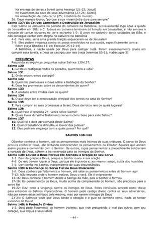 Na entrega de terras a Israel como herança (21-22; Josué)
No livramento do povo de seus adversários (23-24; Juízes)
Na alimentação de toda carne (25; a história do mundo)
26: Deus merece louvor, “porque a sua misericórdia dura para sempre”
Salmo 137: Os Cativos Lamentam a Destruição de Jerusalém
Este Salmo se enquadra no período do cativeiro na Babilônia, provavelmente logo após a queda
de Jerusalém em 586: a.C. Judeus no cativeiro lembram do templo em Jerusalém, e não sentem a
vontade de cantar louvores na terra estranha 1-3: O povo no cativeiro sente saudades de Sião, e
não consegue cantar com alegria no cativeiro na Babilônia
4-6: Para eles, seria uma grande traição esquecerem-se de Jerusalém
7-9: Eles pedem vingança contra os povos envolvidos na sua queda, especificamente contra:
Edom (veja Obadias 11-14; Ezequiel 25:12-14)
A Babilônia, a nação usada por Deus para castigar Judá. Foram excessivamente cruéis em
cumprir essa tarefa, e Deus os castigou por isso (veja Jeremias 50-51; Habacuque 2)
PERGUNTAS
Responda as seguintes perguntas sobre Salmos 130-137.
Salmo 130
1. Se Deus castigasse todos os pecados, quem teria a vida?
Salmo 131
2. Onde encontramos sossego?
Salmo 132
3. Quem fez promessas a Deus sobre a habitação do Senhor?
4. Deus fez promessas sobre os descendentes de quem?
Salmo 133
5. A unidade entre irmãos vem de quem?
Salmo 134
6. O que deve ser a preocupação principal dos servos na casa do Senhor?
Salmo 135
7. Para cumprir as suas promessas a Israel, Deus derrotou reis de quais lugares?
Salmo 136
8. Qual frase é repetida 26: vezes neste Salmo?
9. Quais livros do Velho Testamento servem como base para este Salmo?
Salmo 137
10. Qual foi a data aproximada deste Salmo?
11. Qual circunstância dificultou o louvor dos judeus?
12. Eles pediram vingança contra quais povos? Por quê?
SALMOS 138-144
OSenhor conhece o homem, até os pensamentos mais íntimos de suas criaturas. O servo de Deus
procura conhecer Deus, até tentando compreender os pensamentos do Criador. Aqueles que andam
assim gozam a comunhão com o Senhor. Os outros, cujos pensamentos e procedimento contrariam
a vontade de Deus, sofrem a ira reservada para os inimigos do Senhor.
Salmo 138: Louvor a Deus Porque Ele Atendeu a Oração de seu Servo
1-3: Davi dá graças a Deus, porque o Senhor ouviu a sua oração
4-6: Os reis devem louvar a Deus, porque ele é grande e, ao mesmo tempo, cuida dos humildes
7-8: Davi confia no Senhor, independente de suas circunstâncias
Salmo 139: A Confiança do Servo Fiel no Deus Onisciente
1-6: Deus conhece perfeitamente o homem, até sabe os pensamentos antes do homem agir
7-12: Não importa onde o homem estiver, Deus o verá. Ele é onipresente
13-16: Deus conhece o homem desde a barriga da mãe, pois o Senhor o formou
17-18: Os pensamentos de Deus, muito acima da compreensão do homem, são preciosos para o
servo fiel
19-22: Davi pede a vingança contra os inimigos de Deus. Estes versículos servem como chave
para entender os Salmos imprecatórios. O homem pede castigo divino contra os seus adversários,
não por serem estes inimigos dele mesmo, mas por serem inimigos de Deus
23-24: O Salmista pede que Deus sonde o coração e o guie no caminho certo. Nada de tentar
esconder de Deus!
Salmo 140: A Proteção Divina
1-3: Davi pede livramento do homem violento, que vive procurando o mal dos outros com seu
coração, sua língua e seus lábios
- 44 -
 
