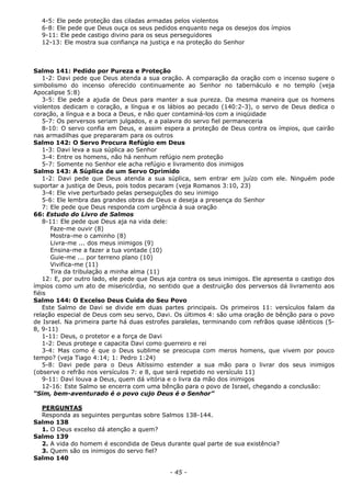 4-5: Ele pede proteção das ciladas armadas pelos violentos
6-8: Ele pede que Deus ouça os seus pedidos enquanto nega os desejos dos ímpios
9-11: Ele pede castigo divino para os seus perseguidores
12-13: Ele mostra sua confiança na justiça e na proteção do Senhor
Salmo 141: Pedido por Pureza e Proteção
1-2: Davi pede que Deus atenda a sua oração. A comparação da oração com o incenso sugere o
simbolismo do incenso oferecido continuamente ao Senhor no tabernáculo e no templo (veja
Apocalipse 5:8)
3-5: Ele pede a ajuda de Deus para manter a sua pureza. Da mesma maneira que os homens
violentos dedicam o coração, a língua e os lábios ao pecado (140:2-3), o servo de Deus dedica o
coração, a língua e a boca a Deus, e não quer contaminá-los com a iniqüidade
5-7: Os perversos seriam julgados, e a palavra do servo fiel permaneceria
8-10: O servo confia em Deus, e assim espera a proteção de Deus contra os ímpios, que cairão
nas armadilhas que prepararam para os outros
Salmo 142: O Servo Procura Refúgio em Deus
1-3: Davi leva a sua súplica ao Senhor
3-4: Entre os homens, não há nenhum refúgio nem proteção
5-7: Somente no Senhor ele acha refúgio e livramento dos inimigos
Salmo 143: A Súplica de um Servo Oprimido
1-2: Davi pede que Deus atenda a sua súplica, sem entrar em juízo com ele. Ninguém pode
suportar a justiça de Deus, pois todos pecaram (veja Romanos 3:10, 23)
3-4: Ele vive perturbado pelas perseguições do seu inimigo
5-6: Ele lembra das grandes obras de Deus e deseja a presença do Senhor
7: Ele pede que Deus responda com urgência à sua oração
66: Estudo do Livro de Salmos
8-11: Ele pede que Deus aja na vida dele:
Faze-me ouvir (8)
Mostra-me o caminho (8)
Livra-me ... dos meus inimigos (9)
Ensina-me a fazer a tua vontade (10)
Guie-me ... por terreno plano (10)
Vivifica-me (11)
Tira da tribulação a minha alma (11)
12: E, por outro lado, ele pede que Deus aja contra os seus inimigos. Ele apresenta o castigo dos
ímpios como um ato de misericórdia, no sentido que a destruição dos perversos dá livramento aos
fiéis
Salmo 144: O Excelso Deus Cuida do Seu Povo
Este Salmo de Davi se divide em duas partes principais. Os primeiros 11: versículos falam da
relação especial de Deus com seu servo, Davi. Os últimos 4: são uma oração de bênção para o povo
de Israel. Na primeira parte há duas estrofes paralelas, terminando com refrãos quase idênticos (5-
8, 9-11)
1-11: Deus, o protetor e a força de Davi
1-2: Deus protege e capacita Davi como guerreiro e rei
3-4: Mas como é que o Deus sublime se preocupa com meros homens, que vivem por pouco
tempo? (veja Tiago 4:14; 1: Pedro 1:24)
5-8: Davi pede para o Deus Altíssimo estender a sua mão para o livrar dos seus inimigos
(observe o refrão nos versículos 7: e 8, que será repetido no versículo 11)
9-11: Davi louva a Deus, quem dá vitória e o livra da mão dos inimigos
12-16: Este Salmo se encerra com uma bênção para o povo de Israel, chegando a conclusão:
“Sim, bem-aventurado é o povo cujo Deus é o Senhor”
PERGUNTAS
Responda as seguintes perguntas sobre Salmos 138-144.
Salmo 138
1. O Deus excelso dá atenção a quem?
Salmo 139
2. A vida do homem é escondida de Deus durante qual parte de sua existência?
3. Quem são os inimigos do servo fiel?
Salmo 140
- 45 -
 