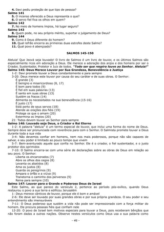 4. Davi pediu proteção de que tipo de pessoa?
Salmo 141
5. O incenso oferecido a Deus representa o que?
6. O servo fiel fixa os olhos em quem?
Salmo 142
7. No meio de homens ímpios, há lugar seguro?
Salmo 143
8. Quem pode, no seu próprio mérito, suportar o julgamento de Deus?
Salmo 144
9. Como é Deus diferente do homem?
10. Qual refrão encerra as primeiras duas estrofes deste Salmo?
11. Qual povo é abençoado?
SALMOS 145-150
Aleluia! Que Jeová seja louvado! O livro de Salmos é um livro de louvor, e os últimos Salmos são
especialmente ricos em adoração a Deus. Ele merece a adoração dos anjos e dos homens por ser o
Criador, Sustentador, Protetor e Juiz de todos. “Todo ser que respira louve ao Senhor. Aleluia!”
Salmo 145: Deus Merece Louvor por Sua Grandeza, Benevolência e Justiça
1-2: Davi promete louvar a Deus constantemente e para sempre
3-20: Deus merece este louvor por causa do seu caráter e de suas obras. O Senhor:
É grande (3)
É benigno e misericordioso (8, 17)
É bom para todos (9)
É fiel em suas palavras (13)
É santo em suas obras (13)
Sustém os fracos (14)
Alimenta os necessitados na sua benevolência (15-16)
É justo (17)
Está perto de seus servos (18)
Atende as orações dos fiéis (19)
Protege os que o amam (20)
Extermina os ímpios (20)
21: Todos devem louvar ao Senhor para sempre
Salmo 146: Louvado seja Deus, o Criador e Rei Eterno
1-2: A palavra “aleluia” é um termo especial de louvor, que inclui uma forma do nome de Deus.
Sempre deve ser pronunciada com reverência para com o Senhor. O Salmista promete louvar a Deus
durante toda a sua vida
3-4: Não devemos confiar em homens, nem nos mais poderosos, porque não são capazes de
salvar, e seu poder é limitado ao pouco tempo que vivem
5-7: Bem-aventurado aquele que confia no Senhor. Ele é o criador, o fiel sustentador, e o justo
protetor dos oprimidos
7-10: O Salmo encerra-se com uma série de declarações sobre as obras de Deus em relação ao
seu povo. O Senhor:
Liberta os encarcerados (7)
Abre os olhos dos cegos (8)
Levanta os abatidos (8)
Ama os justos (8)
Guarda os peregrinos (9)
Ampara o órfão e a viúva (9)
Transtorna o caminho dos perversos (9)
Reina para sempre (10)
Salmo 147: Louvor para o Grande e Poderoso Deus de Israel
Este Salmo, ao que parece do versículo 2, pertence ao período pós-exílico, quando Deus
restaurou o povo a sua terra e edificou Jerusalém
1: Deus merece cânticos de louvor, porque ele é bom e amável
2-6: Ele deve ser louvado por suas grandes obras e por sua própria grandeza. O seu poder e seu
entendimento são imensuráveis
7-11: O Deus poderoso que sustém a vida não pode ser impressionado com a força militar do
homem. Ele procura pessoas fiéis que confiam nele
12-20: O povo de Israel tem motivos especiais para louvar a Deus, pois receberam bênçãos que
não foram dadas a outras nações. Observe nestes versículos como Deus usa a sua palavra como
- 46 -
 