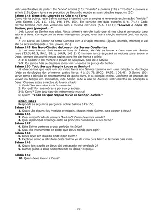 instrumento ativo de poder: Ele “envia” ordens (15), “manda” a palavra (18) e “mostra” a palavra e
as leis (19). Quem ignora os preceitos de Deus não recebe as suas bênçãos especiais (20)
Salmo 148: Deus Seja Louvado no Céu e na Terra
Como vários outros, este Salmo começa e termina com a simples e reverente exclamação: “Aleluia!”
(veja Salmos 106, 113, 135, 146, 149, 150). Ele consiste em duas estrofes (1-6, 7-14). Cada
estrofe termina com dois versículos com a mesma estrutura (5-6, 13-14): “Louvem o nome do
Senhor, pois (porque)....”
1-6: Louvai ao Senhor nos céus. Nesta primeira estrofe, tudo que há nos céus é convocado para
adorar a Deus. Começa com os seres inteligentes (anjos) e vai até a criação material (sol, lua, água,
etc.)
7-14: Louvai ao Senhor na terra. Começa com a criação material (águas, animais, montes) e vai
até os seres inteligentes (reis, povos, etc.)
Salmo 149: Um Novo Cântico de Louvor dos Servos Obedientes
1: Um novo cântico: Seis vezes no livro de Salmos, ele fala de louvar a Deus com um cântico
novo (33:3; 40:3; 96:1; 98:1; 144:9; 149:1). O homem nunca esgotará os motivos para adorar a
Deus; sempre descobrirá novas razões para lhe dar honra e glória
2-4: O Criador e Rei merece o louvor do seu povo, pois ele o salvou
5-9: Os servos fiéis se dispõem como instrumentos da justiça do Senhor
Salmo 150: Todo Ser que Respira Louve ao Senhor!
Já observamos que cada um dos cinco livros nos Salmos termina com uma bênção ou doxologia
(Veja as doxologias dos primeiros quatro livros: 41:13; 72:18-20; 89:52; 106:48). O Salmo 150:
serve como a bênção de encerramento do quinto livro, e da coleção inteira. Conforme as práticas de
louvor no templo em Jerusalém, este Salmo pede o uso de diversos instrumentos na adoração a
Deus. Observe estes aspectos do louvor citado:
1: Onde? No santuário e no firmamento
2: Por quê? Por suas obras e por sua grandeza
3-5: Como? Com todo tipo de instrumento musical
6: Quem? “Todo ser que respira louve ao Senhor. Aleluia!”
PERGUNTAS
Responda as seguintes perguntas sobre Salmos 145-150.
Salmo 145
1. Quais são alguns dos motivos principais, citados neste Salmo, para adorar a Deus?
Salmo 146
2. Qual o significado da palavra “Aleluia”? Como devemos usá-la?
3. Qual o principal diferença entre os príncipes humanos e o Rei divino?
Salmo 147
4. Este Salmo pertence a qual período histórico?
5. Qual é o instrumento de poder que Deus manda para agir?
Salmo 148
6. Deus deve ser louvado onde e por quem?
7. Explique como a estrutura deste Salmo vai de cima para baixo e de baixo para cima.
Salmo 149
8. Quais dois papéis de Deus são destacados no versículo 2?
9. Damos glória a Deus somente com os lábios? Explique.
Salmo 150
10. Quem deve louvar a Deus?
- 47 -
 