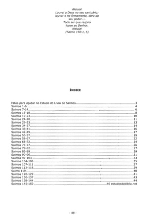 Aleluia!
Louvai a Deus no seu santuário;
louvai-o no firmamento, obra do
seu poder....
Todo ser que respira
louve ao Senhor.
Aleluia!
(Salmo 150:1, 6)
ÍNDICE
Fatos para Ajudar no Estudo do Livro de Salmos..............................................................3
Salmos 1-6................................................................................................................ 4
Salmos 7-14.............................................................................................................. 6
Salmos 15-18..............................................................................................................8
Salmos 19-23............................................................................................................10
Salmos 24-28............................................................................................................11
Salmos 29-33............................................................................................................13
Salmos 34-37............................................................................................................14
Salmos 38-41............................................................................................................16
Salmos 42-49............................................................................................................17
Salmos 50-57............................................................................................................19
Salmos 58-67............................................................................................................22
Salmos 68-72............................................................................................................24
Salmos 73-77............................................................................................................26
Salmos 78-82............................................................................................................27
Salmos 83-89............................................................................................................29
Salmos 90-96............................................................................................................31
Salmos 97-103 .........................................................................................................33
Salmos 104-106 .......................................................................................................35
Salmos 107-111 .......................................................................................................37
Salmos 112-118........................................................................................................39
Salmo 119............................................................................................................... 40
Salmos 120-129 .......................................................................................................41
Salmos 130-137 .......................................................................................................43
Salmos 138-144 .......................................................................................................44
Salmos 145-150 ...........................................................................46 estudosdabiblia.net
- 48 -
 