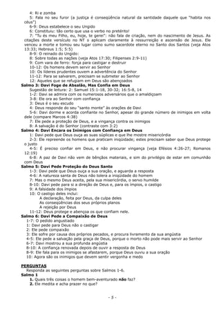 4: Ri e zomba
5: Fala no seu furor (a justiça é conseqüência natural da santidade daquele que “habita nos
céus”)
6-9: Deus estabelece o seu Ungido
6: Constituiu: tão certo que usa o verbo no pretérito!
7: “Tu és meu Filho, eu, hoje, te gerei”: não fala de criação, nem do nascimento de Jesus. As
citações deste versículo no NT o aplicam claramente à ressurreição e ascensão de Jesus. Ele
venceu a morte e tomou seu lugar como sumo sacerdote eterno no Santo dos Santos (veja Atos
13:33; Hebreus 1:5; 5:5)
8-9: O reinado do Ungido:
8: Sobre todas as nações (veja Atos 17:30; Filipenses 2:9-11)
9: Com vara de ferro: força para castigar e destruir
10-12: Os homens devem servir ao Senhor
10: Os líderes prudentes ouvem a advertência do Senhor
11-12: Para se salvarem, precisam se submeter ao Senhor
12: Aqueles que se refugiam em Deus são abençoados
Salmo 3: Davi Foge de Absalão, Mas Confia em Deus
Sugestão de leitura: 2: Samuel 15:1-18, 30-32; 16:5-8, 14
1-2: Davi se admira com os numerosos adversários que o amaldiçoam
3-8: Ele ora ao Senhor com confiança
3: Deus é o seu escudo
4: Deus responde do seu “santo monte” às orações de Davi
5-6: Davi dorme e acorda confiante no Senhor, apesar do grande número de inimigos em volta
dele (compare Marcos 4:38)
7: Ele pede a proteção de Deus, e a vingança contra os inimigos
8: A salvação é do Senhor (contraste com 3:2)
Salmo 4: Davi Encara os Inimigos com Confiança em Deus
1: Davi pede que Deus ouça as suas súplicas e que lhe mostre misericórdia
2-3: Ele repreende os homens que praticam iniqüidade; estes precisam saber que Deus protege
o justo
4-5: É preciso confiar em Deus, e não procurar vingança (veja Efésios 4:26-27; Romanos
12:19)
6-8: A paz de Davi não vem de bênçãos materiais, e sim do privilégio de estar em comunhão
com Deus
Salmo 5: Davi Pede Proteção do Deus Santo
1-3: Davi pede que Deus ouça a sua oração, e aguarda a resposta
4-6: A natureza santa de Deus não tolera a iniqüidade do homem
7: Mas o mesmo Deus aceita, pela sua misericórdia, o servo humilde
8-10: Davi pede para si a direção de Deus e, para os ímpios, o castigo
9: A falsidade dos ímpios
10: O castigo deles inclui:
A declaração, feita por Deus, da culpa deles
As conseqüências dos seus próprios planos
A rejeição por Deus
11-12: Deus protege e abençoa os que confiam nele.
Salmo 6: Davi Pede a Compaixão de Deus
1-7: O pedido angustiado
1: Davi pede para Deus não o castigar
2: Ele pede compaixão
3: Ele sofre por causa dos próprios pecados, e procura livramento da sua angústia
4-5: Ele pede a salvação pela graça de Deus, porque o morto não pode mais servir ao Senhor
6-7: Davi mostrou a sua profunda angústia
8-10: A confiança renovada depois de ouvir a resposta de Deus
8-9: Ele fala para os inimigos se afastarem, porque Deus ouviu a sua oração
10: Agora são os inimigos que devem sentir vergonha e medo
PERGUNTAS
Responda as seguintes perguntas sobre Salmos 1-6.
Salmo 1
1. Quais três coisas o homem bem-aventurado não faz?
2. Ele medita e acha prazer no que?
- 5 -
 