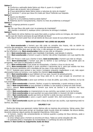 Salmo 2
3. Conforme a aplicação deste Salmo em Atos 4, quem é o Ungido?
4. Quem são os povos, reis e príncipes?
5. O que aprendemos deste Salmo sobre a natureza do reino do Ungido?
6. O versículo 7: prova que Jesus foi criado por Deus? Defenda sua resposta.
Salmo 3
7. Quem era Absalão?
8. Qual foi a circunstância histórica deste Salmo?
9. Podemos dormir tranqüilamente, mesmo no meio de problemas e ameaças?
Salmo 4
10. A vingança pertence a quem?
Salmo 5
11. Por que Deus não pode viver na presença da iniqüidade?
12. Usando o versículo 9, explique como o perverso se entrega à maldade.
Salmo 6
13. Depois de vários Salmos nos quais Davi pediu a justiça contra os inimigos, ele mostra neste
Salmo que ele mesmo precisava de qual bênção de Deus?
14. Algum homem pode ficar em pé diante de Deus por causa da sua própria justiça?
“BEM-AVENTURADOS” NO LIVRO DE SALMOS
1:1: Bem-aventurado o homem que não anda no conselho dos ímpios, não se detém no
caminho dos pecadores, nem se assenta na roda dos escarnecedores.
2:12: Beijai o Filho para que se não irrite, e não pereçais no caminho; porque dentro em pouco
se lhe inflamará a ira. Bem-aventurados todos os que nele se refugiam.
32:1: Bem-aventurado aquele cuja iniqüidade é perdoada, cujo pecado é coberto.
32:2: Bem-aventurado o homem a quem o Senhor não atribui iniqüidade e em cujo espírito não
há dolo.
34:8: Oh! Provai e vede que o Senhor é bom; bem-aventurado o homem que nele se refugia.
40:4: Bem-aventurado o homem que põe no Senhor a sua confiança e não pende para os
arrogantes, nem para os afeiçoados à mentira.
41:1: Bem-aventurado o que acode ao necessitado; o Senhor o livra no dia do mal.
65:4: Bem-aventurado aquele a quem escolhes e aproximas de ti, para que assista nos teus
átrios; ficaremos satisfeitos com a bondade de tua casa—o teu santo templo.
72:17: Subsista para sempre o seu nome e prospere enquanto resplandecer o sol; nele sejam
abençoados todos os homens, e as nações lhe chamem bem-aventurado.
84:4: Bem-aventurados os que habitam em tua casa; louvam-te perpetuamente.
84:5: Bem-aventurado o homem cuja força está em ti, em cujo coração se encontram os
caminhos aplanados,
89:15: Bem-aventurado o povo que conhece os vivas de júbilo, que anda, ó Senhor, na luz da
tua presença.
94:12: Bem-aventurado o homem, Senhor, a quem tu repreendes, a quem ensinas a tua lei,
106:3: Bem-aventurados os que guardam a retidão e o que pratica a justiça em todo tempo.
112:1: Aleluia! Bem-aventurado o homem que teme ao Senhor e se compraz nos seus
mandamentos.
119:1: Bem-aventurados os irrepreensíveis no seu caminho, que andam na lei do Senhor.
119:2: Bem-aventurados os que guardam as suas prescrições e o buscam de todo o coração;
128:1: Bem-aventurado aquele que teme ao Senhor e anda nos seus caminhos!
144:15: Bem-aventurado o povo a quem assim sucede! Sim, bem-aventurado é o povo cujo
Deus é o Senhor!
146:5: Bem-aventurado aquele que tem o Deus de Jacó por seu auxílio, cuja esperança está no
Senhor, seu Deus
SALMOS 7-14
Muitos dos temas que aparecem nestes Salmos são os mesmos dos primeiros. Várias vezes, Davi
pede a justiça de Deus para corrigir as injustiças neste mundo cheio de maldade. Na leitura destes,
devemos observar alguns pontos de especial importância. Entre eles:
- O homem, mesmo não compreendendo os motivos quando a justiça de Deus demora, pode e
deve confiar no Senhor
- O único refúgio para o homem se encontra em Deus. Todas as outras soluções são vãs.
- O contraste entre a insensatez da incredulidade e a confiança do servo do Senhor
Salmo 7: Davi Confia no Julgamento Justo de Deus
- 6 -
 