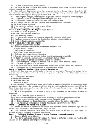 1-2: Ele pede livramento dos perseguidores
3-5: Ele declara a sua inocência (em relação às acusações feitas pelos inimigos), dizendo que
aceitaria o castigo se tivesse culpa
6-8: Davi pede que Deus julgue entre ele e os povos, confiante de sua própria integridade. Não
devemos interpretar as palavras de Davi como afirmações de perfeição, e sim como demonstrações
de sua confiança na graça de Deus (veja Romanos 8:31, 33)
9-11: Deus julga os corações, estabelecendo os justos e sentindo indignação contra os ímpios
12-13: O pecador que não se arrepende será castigado por Deus
14-16: O ímpio traz sobre si a conseqüência do seu próprio pecado
14: Concebeu a malícia e dá à luz a mentira, sofrendo as dores de iniqüidade
15: Faz a sua própria sepultura
16: A sua violência recai sobre a sua própria cabeça
17: Davi louva a Deus por sua justiça
Salmo 8: O Deus Magnífico Dá Dignidade ao Homem
1: O nome de Deus é magnífico!
2: Ele cala a boca de todo adversário
3-8: Deus exaltou o homem
3-4: Em comparação com as grandes obras da criação, o homem não é nada!
5-8: Mas Deus honrou o homem e lhe deu domínio sobre as criaturas da terra
9: O nome de Deus é, realmente, magnífico!
Salmo 9: Deus, os Justos e os Ímpios
1-2: Que Deus altíssimo seja louvado!
3-4: A mensagem deste salmo é resumida nestes dois versículos:
Os ímpios sofrem castigo
O justo (Davi) é sustentado
Deus, no seu trono, julga retamente
5-6: Os ímpios são repreendidos e destruídos
7-8: Deus permanece no seu trono de justiça, e governa os povos em retidão
9-10: Os servos oprimidos confiam em Deus, em quem acham refúgio
11-12: Deus é louvado por ser vingador do sangue dos inocentes
13-14: O salmista pede a compaixão de Deus para que possa voltar a louvar a Deus
15-17: Ele pede justiça contra os perversos
18: O sofrimento dos aflitos não será esquecido. Deus trará a justiça e a proteção para eles
19-20: Os mortais não prevalecem diante do julgamento do Senhor
Salmo 10: Davi Pede Justiça Divina Contra os Opressores
1: Por quê? Davi expressa a dificuldade do homem em entender a “demora” na justiça divina.
Este assunto se manifesta em vários dos salmos, e em outros livros da Bíblia (por exemplo,
Habacuque)
2-11: A arrogância dos ímpios
2: Perseguem os pobres
3: Se gloriam da cobiça
Maldizem o Senhor
4: Não investigam a existência de Deus. Davi, 3.000: anos atrás, identificou o problema principal
das pessoas que dizem não acreditar em Deus: falta de investigação. Para negar a existência de
Deus, é necessário fechar os olhos para não ver as evidências abundantes ao nosso redor. Quem age
assim é perverso e soberbo
5-6: Na sua prosperidade, não buscam a Deus e não respeitam os adversários. Sentem-se
invencíveis.
7: Têm bocas cheias de maldição e mentiras
8-10: Agem como predadores tentando pegar os inocentes e pobres nas suas armadilhas
11: Acha que os seus pecados serão impunes, porque Deus não os vê
12-15: O salmista pede que Deus aja contra os ímpios e a favor dos pobres e oprimidos
16-18: Ele mostra sua confiança que o eterno Deus ouve e age em favor das vítimas
Salmo 11: Confiança no Deus Santo e Justo
1-3: Mesmo encarando as armadilhas dos ímpios, Davi confia no Senhor. Ele recusa fugir para os
montes como um pássaro, preferindo achar refúgio em Deus.
4-7: Esta confiança é posta no Deus santo, onisciente e justo. Ele vê tudo (4), julga todos (5),
rejeita e castiga os ímpios (5-6) e acolhe os retos (7)
Salmo 12: Pedido de Ajuda ao Encarar o Mundo Cheio de Homens Perversos
1-2: Socorro! Não há homens bons!
3-4: Aja! Corte as línguas falsas. O versículo 4: mostra a confiança do ímpio na mentira, até
achando que tudo pode se resolver pelo “jeito” de falar
- 7 -
 