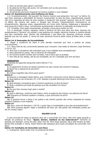 5: Deus se levanta para salvar o oprimido
6: As palavras de Deus são puras: em contraste com as dos perversos
7: Deus protege os fiéis
8: Os perversos dominam enquanto os homens exaltam a sua maldade
Salmo 13: Questionamento com Confiança em Deus
1-2: O questionamento: Até quando? Da mesma maneira que perguntou “por que” no Salmo 10,
aqui Davi expressa a dificuldade do homem compreender os atos de Deus, especialmente quando
não vê as respostas de Deus às suas orações. A pergunta “até quando” aparece mais de 50: vezes
na Bíblia. Na maioria dos casos, é dirigida aos homens, freqüentemente chamando-os ao
arrependimento. Algumas vezes, especialmente em livros como Salmos, Habacuque e Apocalipse,
esta pergunta é feita a Deus, normalmente questionando a demora na aplicação da justiça divina
3-4: O pedido: Davi pede compreensão, proteção e força para resistir ao mal
5-6: A resolução: Confiar, regozijar, cantar e lembrar do bem que Deus tem feito. Quando nós
questionamos a “demora” em receber o que pedimos em oração, devemos mostrar a mesma atitude
que Davi manifestou aqui. Mesmo não entendendo o que Deus faz, devemos continuar orando,
pedindo que ele nos ajude. E, acima de tudo, devemos louvá-lo pelas coisas já feitas para o nosso
bem
Salmo 14: A Insensatez da Incredulidade
1: Negar a existência de Deus é uma decisão insensata que leva a prática de coisas
inconvenientes
2-3: Deus olha do céu, procurando pessoas que o buscam, mas todas se desviam (veja Romanos
3:10-14, 23)
4: Será que os pecadores não entendem que a sua maldade terá conseqüências?
5: Deus abençoa os justos, não os obreiros de iniqüidade
6: Os homens podem zombar dos humildes, mas é Deus que os protege
7: Davi fala do seu desejo, até da sua ansiedade, de ver a salvação que vem de Deus
PERGUNTAS
Responda as seguintes perguntas sobre Salmos 7-14.
Salmo 7
1. O julgamento de Deus se baseia somente nos atos visíveis dos homens? Explique.
2. Quem faz a sepultura do perverso?
Salmo 8
3. O Deus magnífico deu honra para quem?
Salmo 9
4. Resuma a mensagem deste Salmo, que é também o tema dos outros Salmos desta lição.
5. Qual palavra nos versículos 19: e 20: destaca a grande diferença entre Deus e os homens?
Salmo 10
6. Qual atitude é necessária para o homem questionar os atos de Deus?
7. Qual o problema principal de pessoas que não acreditam em Deus?
Salmo 11
8. Por que Davi recusou fugir para o monte?
Salmo 12
9. Qual a diferença, conforme este Salmo, entre as palavras dos ímpios e as palavras de Deus?
10. Enquanto os homens exaltam a malícia, o que continuará na terra?
Salmo 13
11. É possível louvar a Deus e ser gratos a ele mesmo quando não vemos respostas às nossas
orações? Explique a sua resposta.
Salmo 14
12. Aqui, como em Romanos 1:20-32, o autor liga a incredulidade a que tipo de procedimento?
13. Seria possível alguém negar a existência de Deus por não gostar das limitações postas por
ele em nossas vidas?
SALMOS 15-18
O alvo principal de todas as pessoas deve ser a comunhão com Deus. Mas nem todos gozarão a
bênção da presença de Deus. “Quem, Senhor, habitará no teu tabernáculo?” Somente as
pessoas que desejam, acima de tudo, estar com ele. Para essas pessoas, Deus está sempre ao lado,
dando-lhes proteção e vitória. Estes Salmos dão destaque para esses privilégios da comunhão com
Deus.
Salmo 15: Condições da Comunhão com Deus
1: A pergunta: Quem pode viver na presença de Deus?
- 8 -
 