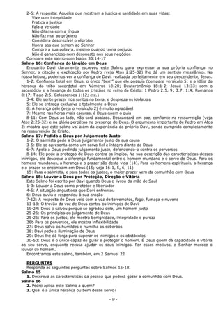 2-5: A resposta: Aqueles que mostram a justiça e santidade em suas vidas:
Vive com integridade
Pratica a justiça
Fala a verdade
Não difama com a língua
Não faz mal ao próximo
Considera desprezível o réprobo
Honra aos que temem ao Senhor
Cumpre a sua palavra, mesmo quando toma prejuízo
Não é ganancioso nem desonesto nos seus negócios
Compare este salmo com Isaías 33:14-17
Salmo 16: Confiança do Ungido em Deus
Enquanto Davi claramente escreveu este Salmo para expressar a sua própria confiança no
Senhor, a citação e explicação por Pedro (veja Atos 2:25-32) lhe dá um sentido messiânico. Na
nossa leitura, podemos ver a confiança de Davi, realizada perfeitamente em seu descendente, Jesus.
1-2: Confiança total em Deus, o único “bem” que ele possuía (compare versículo 5: e a idéia da
herança da tribo sacerdotal em Números 18:20; Deuteronômio 18:1-2; Josué 13:33: com o
sacerdócio e a herança de todos os cristãos no reino de Cristo: 1 Pedro 2:5, 9; 3:7; 1:4; Romanos
8:17; Tiago 2:5; Colossenses 1:12; etc.)
3-4: Ele sente prazer nos santos na terra, e despreza os idólatras
5: Ele se entrega exclusiva e totalmente a Deus
6: A herança dele (veja o versículo 2) é muito agradável
7: Mesmo nas horas mais escuras, é Deus quem o guia
8-11: Com Deus ao lado, não será abalado. Descansará em paz, confiante na ressurreição (veja
Atos 2:25-32) e na glória perpétua na presença de Deus. O argumento importante de Pedro em Atos
2: mostra que este salmo vai além da experiência do próprio Davi, sendo cumprido completamente
na ressurreição de Cristo.
Salmo 17: Pedido a Deus por Julgamento Justo
1-2: O salmista pede a Deus julgamento justo da sua causa
3-5: Ele se apresenta como um servo fiel e íntegro diante de Deus
6-7: Apela a Deus pedindo julgamento justo, defendendo-o contra os perversos
8-14: Ele pede a proteçao de Deus contra os ímpios. Na sua descrição das características desses
inimigos, ele descreve a diferença fundamental entre o homem mundano e o servo de Deus. Para os
homens mundanos, a herança e o prazer são desta vida (14). Para os homens espirituais, a herança
e o prazer se encontram em Deus (15; veja 16:1, 5, 6, 11)
15: Para o salmista, e para todos os justos, o maior prazer vem da comunhão com Deus
Salmo 18: Louvor a Deus por Proteção, Direção e Vitória
Este Salmo foi escrito por Davi quando Deus o livrou da mão de Saul
1-3: Louvor a Deus como protetor e libertador
4-5: A situação angustiosa que Davi enfrentou
6: Deus ouviu e respondeu à sua oração
7-12: A resposta de Deus veio com a voz de terremotos, fogo, fumaça e nuvens
13-18: O trovão da voz de Deus contra os inimigos de Davi
19-24: Deus o salvou porque se agradou dele, um homem justo
25-26: Os princípios do julgamento de Deus
25-26: Para os justos, ele mostra benignidade, integridade e pureza
26b Para os perversos, ele mostra inflexibilidade
27: Deus salva os humildes e humilha os soberbos
28: Davi pede a iluminação de Deus
29: Deus lhe dá força para superar os inimigos e os obstáculos
30-50: Deus é o único capaz de guiar e proteger o homem. É Deus quem dá capacidade e vitória
ao seu servo, enquanto recusa ajudar os seus inimigos. Por esses motivos, o Senhor merece o
louvor do homem.
Encontramos este salmo, também, em 2 Samuel 22
PERGUNTAS
Responda as seguintes perguntas sobre Salmos 15-18.
Salmo 15
1. Descreva as características da pessoa que poderá gozar a comunhão com Deus.
Salmo 16
2. Pedro aplica este Salmo a quem?
3. Qual é a única herança ou bem desse servo?
- 9 -
 