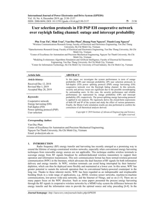International Journal of Power Electronics and Drive System (IJPEDS)
Vol. 10, No. 4, December 2019, pp. 2130~2137
ISSN: 2088-8694, DOI: 10.11591/ijpeds.v10.i4.pp2130-2137  2130
Journal homepage: http://iaescore.com/journals/index.php/IJPEDS
User selection protocols in FD PSP EH cooperative network
over rayleigh fading channel: outage and intercept probability
Phu Tran Tin1
, Minh Tran2
, Van-Duc Phan3
, Hoang-Nam Nguyen4
, Thanh-Long Nguyen5
1Wireless Communications Research Group, Faculty of Electrical and Electronics Engineering, Ton Duc Thang
University, Ho Chi Minh City, Vietnam
2Optoelectronics Research Group, Faculty of Electrical and Electronics Engineering, Ton Duc Thang University, Ho Chi
Minh City, Vietnam
3Center of Excellence for Automation and Precision Mechanical Engineering, Nguyen Tat Thanh University, Ho Chi
Minh City, Vietnam
4Modeling Evolutionary Algorithms Simulation and Artificial Intelligence, Faculty of Electrical & Electronics
Engineering, Ton Duc Thang University, Ho Chi Minh City, Vietnam
5
Center for Information Technology, Ho Chi Minh City University of Food Industry, Ho Chi Minh City, Vietnam
Article Info ABSTRACT
Article history:
Received Dec 12, 2018
Revised Mar 1, 2019
Accepted May 28, 2019
In this paper, we investigate the system performance in term of outage
probability (OP) and intercept probability (IP) user selection protocols in
full-duplex (FD) power splitting protocol (PSP) energy harvesting (EH)
cooperative network over the Rayleigh fading channel. In this network,
security and privacy issues are significant due to the possible eavesdropping
by surrounding users. In this case, the security performance and reliable
performance are represented by outage probability (OP) and intercept
probability (IP), respectively. The power-splitting energy harvesting protocol
is applied in our analysis. We rigorously derive the closed-form expressions
of both OP and IP of the system and study the effect of various parameters.
Finally, the Monte Carlo simulation results are also performed to confirm the
correctness of all theoretical analysis derived.
Keywords:
Cooperative network
Energy harvesting (EH)
Full duplex (FD)
Power splitting protocol (PSP)
User selection Copyright © 2019 Institute of Advanced Engineering and Science.
All rights reserved.
Corresponding Author:
Van-Duc Phan
Center of Excellence for Automation and Precision Mechanical Engineering,
Nguyen Tat Thanh University, Ho Chi Minh City, Vietnam
Email: pvduc@ntt.edu.vn
1. INTRODUCTION
Radio frequency (RF) energy transfer and harvesting has recently emerged as a promising way to
extend the lifetime of energy-constrained wireless networks, especially when conventional energy harvesting
techniques from renewable energy sources are not applicable. This technique enables wireless terminals to
scavenge energy from RF signals broadcast by ambient/dedicated wireless transmitters to support their
operation and information transmission. This new communication format has been termed wireless-powered
communication (WPC) in the literature, which advocates the dual function of RF signals for both information
delivery and energy transfer. In WPC, wireless terminals can avoid being interrupted by their batteries’
depletion, which can thus be deployed more flexibly and maintained at a lower cost. In this sense, WPC has
greater potential to sustain the network operation than its conventional battery-powered counterpart in the
long run. Thanks to these inherent merits, WPC has been regarded as an indispensable and irreplaceable
building block in a wide range of applications, e.g., RFID, wireless sensor networks, machine-to-machine
communications, low-power wide-area networks, and the Internet of Things, and so on [1-5]. There are so
many papers focus on the WPC direction. Such as some papers presented the process energy harvesting
through the RF signals in cooperative wireless networks by a MIMO relay system the difference between the
energy transfer and the information rates to provide the optimal source and relay precoding [6-8]. In the
 