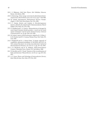 10 Journal of Geochemistry
[28] J. S. Blakmore, Solid State Physics, Mir Publisher, Moscow,
Russia, 2nd edition, 1988.
[29] R. Memming, “Solar energy conversion by photoelectrochemi-
cal processes,” Electrochimica Acta, vol. 25, no. 1, pp. 77–88, 1980.
[30] M. Gr¨atzel, Heterogeneous Photochemical Electron Transfer,
chapter 3, CRC Press, Boca Raton, Fla, USA, 1989.
[31] P. V. Kamat, Kinetics and Catalysis in Microheterogeneous
Systems, edited by M. Gr¨atzel and K. Kalyanasundaram, Marcel
Dekker, New York, NY, USA, 1991.
[32] P. P. Radford and C. G. Francis, “Photoreduction of nitrogen by
metal doped titanium dioxide powders: a novel use for metal
vapour techniques,” Journal of the Chemical Society, Chemical
Communications, no. 24, pp. 1520–1521, 1983.
[33] M. Gr¨atzel, Aspects of Electrochemistry, edited by R. E. White, J.
O. M. Bockris and B. E. Conway, Plenum Press, New York, NY,
USA, 1983.
[34] P. Bogdanoff and N. J. Alonso-Vante, “A kinetic approach of
competitive photoelectrooxidation of HCOOH and H2O on
TiO2 anatase thin layers via on-line mass detection,” Journal of
Electroanalytical Chemistry, vol. 379, no. 1-2, pp. 415–421, 1994.
[35] E. H. Rhoderick and R. H. Williams, Metal-Semiconductor
Contacts, Clarendon Press, Oxford, UK, 2nd edition, 1988.
[36] W. Shockley and W. T. Read, “Statistics of the recombinations of
holes and electrons,” Physical Review, vol. 87, no. 5, pp. 835–842,
1952.
[37] A. S. Grove, Physics and Technology of Semiconductors Devices,
John Wiley & Sons, New York, NY, USA, 1967.
 