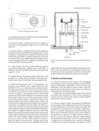 2 Journal of Geochemistry
Powersupply
Milliammeter
Sample
Voltameter
Furnace
Figure 1: Essential electric circuit.
were polished and coated on both flat surfaces with graphite
paste for electrical measurements.
2.2. Chemical Analysis. Analysis [14] of the ore sample was
carried out at the Egyptian Geological Survey and Mining
Authority.
2.3. Thermal Analysis. Analysis for the native ore sample was
carried out by means of a MOM derivatograph with 𝛼-Al2O3
as reference. The powdered ore sample was heated at the rate
of 10∘
C/min up to 1000∘
C (constant sensitivities: DTA, 1/10,
TG; 200 and DTG, 1/15). Differential thermal analysis (DTA)
of the investigated sintered ore sample was carried out using
a Schimadzu XD-3-thermal analyzer.
2.4. X-Ray Analysis. The X-ray powder diffraction pattern
was obtained using Cuk 𝛼 radiation and a nickel filter. A
Phillips X-ray PW 1729, diffractometer has been used in the
range 2𝜃 = 12–80.
2.5. Infrared Spectra. The infrared spectra (KBr discs) were
recorded on a Perkin-Elmer 1430 Ratio Recording spec-
trophotometer and a Perkin-Elmer 683 spectrophotometer.
2.6. Electrical Measurements. The 𝐼–𝑉 characteristic mea-
surements were obtained with a digital multimeter type
KIETHLEY 130 A, as a voltmeter and as milliamperemeter.
The digital thermometer was used to measure the tempera-
ture with an accuracy of ±0.1∘
C. The essential electric circuit
is shown in Figure 1. The apparatus used for the thermal
measurements [15] is shown in Figure 2. It consists of a sample
holder held on three iron rods. The sample holder consists
of a stainless steel bar which is fixed in the central axis of
tubular stainless steel furnace working with a heater. The
central steel bar, copper leads thermocouple wires, and heater
connections are insulated from the holder base plate by a
ceramic disc. Various wires and thermocouples are connected
to the outside by means of copper leads through Teflon tubes.
The sample S is slightly pressed by means of a small load
placed on its top just to maintain good contact between the
sample surfaces and the two copper electrodes. A metal jacket
cooled with water through a copper coil placed around it
rests on an annular vacuum rubber ring fixed to the base
plate. The degree of vacuum was 10−3
mm Hg, and the heat
leak due to convection was practically negligible. The thermal
Load
S
Cooling coil
Furnace
Ceramic disc
Stainless steel bar
Sample holder
Iron rods
Metal jacket
Rubber ring
Base plate
Teﬂon tubes
Copper leads
To vacuum
Figure 2: Cross section of the apparatus used for thermal measure-
ments.
conductivity (𝐾) was measured at different temperatures (30–
240∘
C). This was achieved by controlling the furnace heater
to maintain constant temperature at the lower surface of the
sample and then the temperature gradient was measured.
3. Results and Discussion
3.1. Chemical Composition and Analysis. The investigated
Umm-Gheig native ore sample was found to contain 59.76%
ZnCO3, 6.02% PbCO3, 4.86% PbSO4, 5.05% Fe, 4.84% CaO,
6.58% SiO2, and 2.58% MgO as given in Table 1. Thus, the
natural ore is considered as zinc concentrate. Its constituents
of FeO and Fe2O3 are relatively high.
Furthermore, the chemical analysis made on the sintered
ore sample (after sintering at 1273 K for 4 hrs.) indicates an
increase of Fe3O4 content at the expense of both originally
present FeO and Fe2O3 content.
3.2. Thermal Analysis. Figure 3(a) displays the differential
thermal analysis (DTA), thermogravimetry (TG), and deriva-
tive thermogravimetry (DTG) of the native ore sample. The
arrangement of minerals [16, 17] according to their abun-
dance is as follows: hydrozincite [Zn5(CO3)2(OH)6]; zinc
blende (ZnS); smithsonite (ZnCO3), and cerussite (PbCO3).
The total loss on ignition in weight percent at 1100∘
C is
28.22%. It can be seen that the native ore sample displays
two endothermic peaks at 280∘
C and 370∘
C, respectively. This
is assigned to loss of humidity water content or physically
combined water. Further temperature rise displays a whole
 