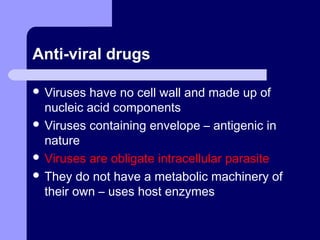 Anti-viral drugs
 Viruses have no cell wall and made up of
nucleic acid components
 Viruses containing envelope – antigenic in
nature
 Viruses are obligate intracellular parasite
 They do not have a metabolic machinery of
their own – uses host enzymes
 