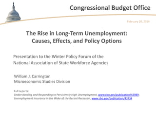 Congressional Budget Office
The Rise in Long-Term Unemployment:
Causes, Effects, and Policy Options
February 20, 2014
Presentation to the Winter Policy Forum of the
National Association of State Workforce Agencies
William J. Carrington
Microeconomic Studies Division
Full reports:
Understanding and Responding to Persistently High Unemployment, www.cbo.gov/publication/42989;
Unemployment Insurance in the Wake of the Recent Recession, www.cbo.gov/publication/43734
 