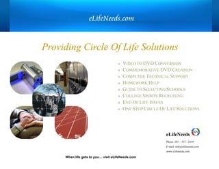 When life gets to you… visit eLifeNeeds.com
 VIDEO TO DVD CONVERSION
 COMMEMORATIVE DVD CREATION
 COMPUTER TECHNICAL SUPPORT
 HOMEWORK HELP
 GUIDE TO SELECTING SCHOOLS
 COLLEGE SPORTS RECRUITING
 END OF LIFE ISSUES
 ONE STOP CIRCLE OF LIFE SOLUTIONS
Providing Circle Of Life Solutions
eLifeNeeds
Phone: 201 – 337 - 2419
E-mail: info@elifeneeds.com
www.elifeneeds.com
eLifeNeeds.com
 