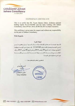 CJlJLåü-uALJ €Jl...a..n
Sahara Consultancy
11 Feb 2015
EXPERIENCE CERTIFICATE
This is to certify that Mr. Yazan Zakaria Zaben, Jordinian national
holding Iqama No.2111655482and has been working with Sahara
Consultancy since 09 Nov 2014, till 08 Feb 2015 as Sales Executive.
This certificate is given upon his request and without any responsibility
on the part of Sahara Consultancy.
With Regards.
a....uu..u3..tlGJ...-.jJ—4..• 2111655482 5-.......41.3!J-...4.>£
08 2014 09 ( )
1—..........-..-.-..................4; .51.+.........-......-...................-...=.31 i
11.2-4
CE
C.JlJUiLuu».J
Tariq Alshalfan SaharaConsuliancy
TEL
FAX 3 8301664
+966-3-8350971 R +966-3-8301684 info@saharacc.com
 