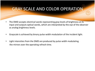 GRAY SCALE AND COLOR OPERATION
• The DMD accepts electrical words representing gray levels of brightness at its
input and outputs optical words, which are interpreted by the eye of the observer
as analog brightness levels.
• Grayscale is achieved by binary pulse width modulation of the incident light.
• Light intensities from the DMD are produced by pulse width modulating
the mirrors over the operating refresh time.
 