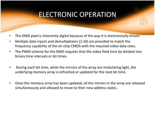 ELECTRONIC OPERATION
• The DMD pixel is inherently digital because of the way it is electronically driven.
• Multiple data inputs and demultiplexers (1:16) are provided to match the
frequency capability of the on-chip CMOS with the required video data rates.
• The PWM scheme for the DMD requires that the video field time be divided into
binary time intervals or bit times.
• During each bit time, while the mirrors of the array are modulating light, the
underlying memory array is refreshed or updated for the next bit time.
• Once the memory array has been updated, all the mirrors in the array are released
simultaneously and allowed to move to their new address states.
 