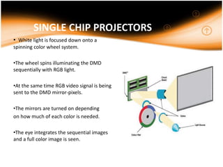SINGLE CHIP PROJECTORS
• White light is focused down onto a
spinning color wheel system.
•The wheel spins illuminating the DMD
sequentially with RGB light.
•At the same time RGB video signal is being
sent to the DMD mirror-pixels.
•The mirrors are turned on depending
on how much of each color is needed.
•The eye integrates the sequential images
and a full color image is seen.
 