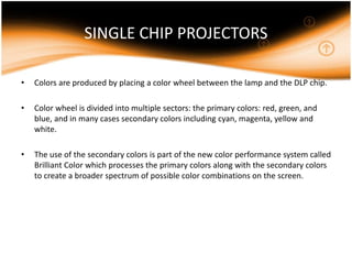 SINGLE CHIP PROJECTORS
• Colors are produced by placing a color wheel between the lamp and the DLP chip.
• Color wheel is divided into multiple sectors: the primary colors: red, green, and
blue, and in many cases secondary colors including cyan, magenta, yellow and
white.
• The use of the secondary colors is part of the new color performance system called
Brilliant Color which processes the primary colors along with the secondary colors
to create a broader spectrum of possible color combinations on the screen.
 