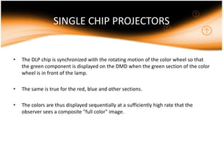 SINGLE CHIP PROJECTORS
• The DLP chip is synchronized with the rotating motion of the color wheel so that
the green component is displayed on the DMD when the green section of the color
wheel is in front of the lamp.
• The same is true for the red, blue and other sections.
• The colors are thus displayed sequentially at a sufficiently high rate that the
observer sees a composite "full color" image.
 