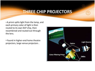 THREE CHIP PROJECTORS
• A prism splits light from the lamp, and
each primary color of light is then
routed to its own DLP chip, then
recombined and routed out through
the lens.
• Found in higher-end home theatre
projectors, large venue projectors .
 
