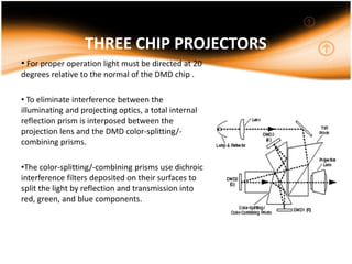 THREE CHIP PROJECTORS
• For proper operation light must be directed at 20
degrees relative to the normal of the DMD chip .
• To eliminate interference between the
illuminating and projecting optics, a total internal
reflection prism is interposed between the
projection lens and the DMD color-splitting/-
combining prisms.
•The color-splitting/-combining prisms use dichroic
interference filters deposited on their surfaces to
split the light by reflection and transmission into
red, green, and blue components.
 