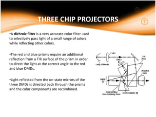 THREE CHIP PROJECTORS
•A dichroic filter is a very accurate color filter used
to selectively pass light of a small range of colors
while reflecting other colors.
•The red and blue prisms require an additional
reflection from a TIR surface of the prism in order
to direct the light at the correct angle to the red
and blue DMDs.
•Light reflected from the on-state mirrors of the
three DMDs is directed back through the prisms
and the color components are recombined.
 