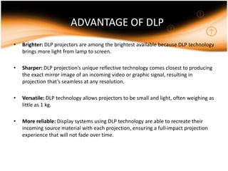 ADVANTAGE OF DLP
• Brighter: DLP projectors are among the brightest available because DLP technology
brings more light from lamp to screen.
• Sharper: DLP projection’s unique reflective technology comes closest to producing
the exact mirror image of an incoming video or graphic signal, resulting in
projection that’s seamless at any resolution.
• Versatile: DLP technology allows projectors to be small and light, often weighing as
little as 1 kg.
• More reliable: Display systems using DLP technology are able to recreate their
incoming source material with each projection, ensuring a full-impact projection
experience that will not fade over time.
 