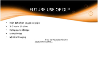 FUTURE USE OF DLP
• High definition image creation
• 3-D visual displays
• Holographic storage
• Microscopes
• Medical Imaging
THESE TECHNOLOGIES ARE IN THE
DEVELOPMENTAL STATE….
 