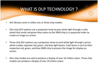 WHAT IS DLP TECHNOLOGY ?
• DLP devices come in either one or three-chip models.
• One-chip DLP systems use a projection lamp to pass white light through a color
wheel that sends red-green-blue colors to the DMD chip in a sequential order to
create an image on-screen.
• Three-chip DLP systems use a projection lamp to send white light through a prism,
which creates separate red, green, and blue light beams. Each beam is sent to their
respective red, green, and blue DMD chip to process the image for display on-
screen.
• One-chip models are said to produce a display of over 16-million colors. Three-chip
models can produce a display of over 35-trillion colors.
 