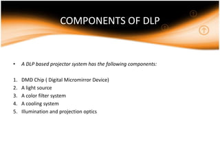 COMPONENTS OF DLP
• A DLP based projector system has the following components:
1. DMD Chip ( Digital Micromirror Device)
2. A light source
3. A color filter system
4. A cooling system
5. Illumination and projection optics
 