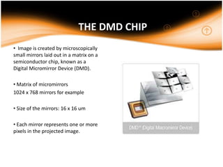 THE DMD CHIP
• Image is created by microscopically
small mirrors laid out in a matrix on a
semiconductor chip, known as a
Digital Micromirror Device (DMD).
• Matrix of micromirrors
1024 x 768 mirrors for example
• Size of the mirrors: 16 x 16 um
• Each mirror represents one or more
pixels in the projected image.
 