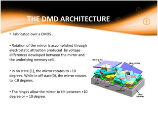 THE DMD ARCHITECTURE
• Fabricated over a CMOS .
• Rotation of the mirror is accomplished through
electrostatic attraction produced by voltage
differences developed between the mirror and
the underlying memory cell.
• In on state (1), the mirror rotates to +10
degrees. While in off state(0), the mirror rotates
to -10 degrees.
• The hinges allow the mirror to tilt between +10
degree or – 10 degree.
 