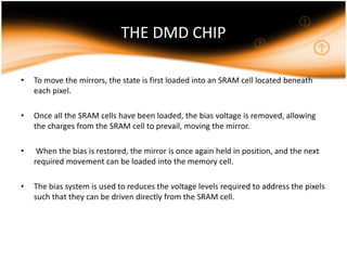 THE DMD CHIP
• To move the mirrors, the state is first loaded into an SRAM cell located beneath
each pixel.
• Once all the SRAM cells have been loaded, the bias voltage is removed, allowing
the charges from the SRAM cell to prevail, moving the mirror.
• When the bias is restored, the mirror is once again held in position, and the next
required movement can be loaded into the memory cell.
• The bias system is used to reduces the voltage levels required to address the pixels
such that they can be driven directly from the SRAM cell.
 